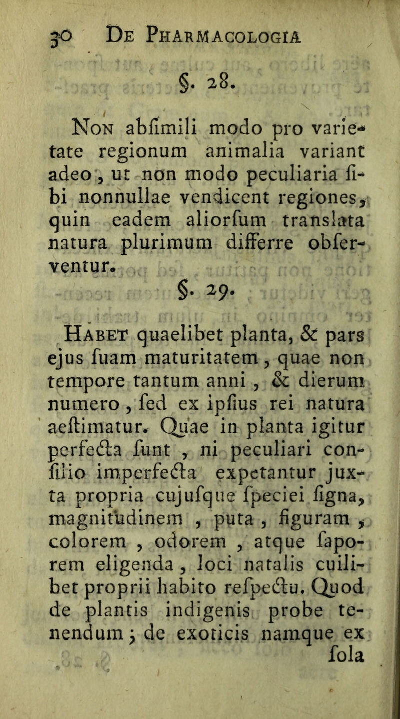 §. 28. Non abfimili modo pro varie- tate regionum animalia variant adeo j ut non modo peculiaria fi- bi nonnullae vendicent regiones, quin eadem aliorfum translata natura plurimum differre obfer- ventur. §. 29. Habet quaelibet planta, & pars ejus fuam maturitatem, quae non tempore tantum anni , & dierum numero , fed ex ipfius rei natura aeftimatur. Qiiae in planta igitur perfedla fiint , ni peculiari con- filio imperfedla expetantur jux- ta propria cujufque fpeciei figna, magnitudinem , puta , figuram , colorem , odorem , atque fapo- rem eligenda , loci natalis cuili- bet proprii habito refjjedlu. Quod de plantis indigenis probe te- nendum ^ de exoticis namque ex