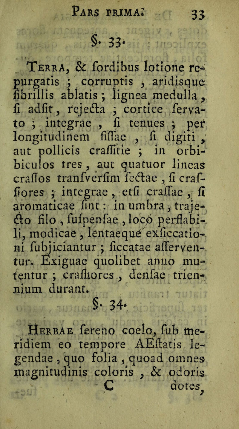 §• 33‘ Terra, & fordibus lotione re- j^urgatis ; corruptis ^ aridisque bbrillis ablatis; lignea medulla , II adfit, rejedla ; cortice ferva- to ; integrae , fi tenues ; per longitudinem fifiae , fi digiti , aut pollicis craflitie ; in orbi- biculos tres , aut quatuor lineas crafios tranfverfim fedlae , fi craf- fiores ; integrae, etfi craiTae , fi aromaticae fint: in umbra, traje- (^o filo i, fulpenfae , locb perflabi- li, modicae, lentaeque exficcatio- ni fuWiciantur ; ficcatae afierven- tui-i Exiguae quolibet anno mu- tentur ; crafliores , denfae trien- nium durant. §• 34* Herbae fereno coelo, fub me- ridiem eo tempore AEftatis le- gendae , quo folia , quoad omnes magnitudinis coloris , & odoris C dotes^