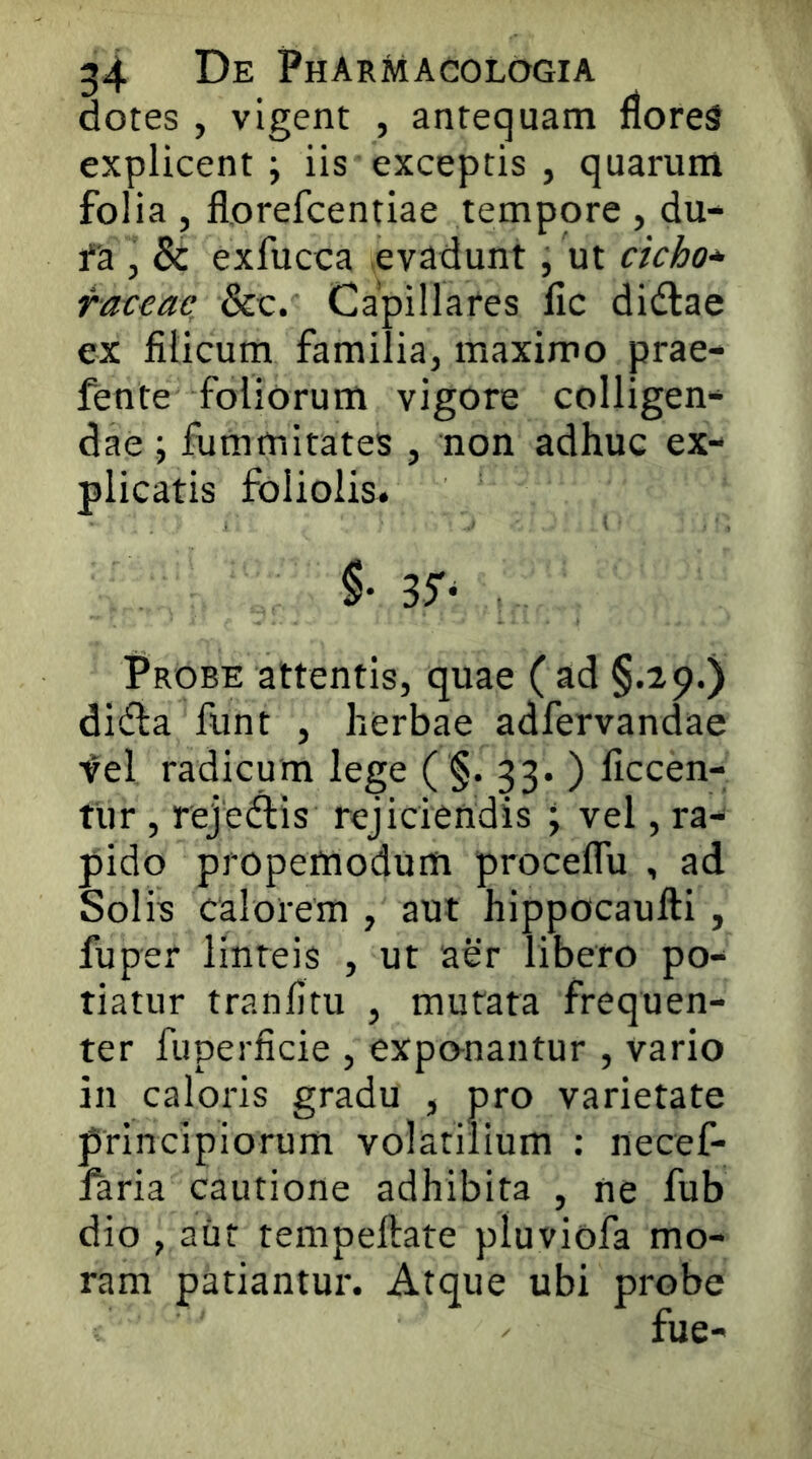 dotes , vigent , antequam floreS explicent ; iis exceptis , quarum folia , florefcentiae tempore , du- fa , 8c exfucca evadunt, ut cicho-^ fat€ae_ &c. Capillares fic didlae ex filicum familia, maximo prae- fente foliorum vigore colligen- dae j fummitates , non adhuc ex- plicatis foliolis-. 35- Probe attentis, quae ( ad §.29.) di(fla funt , herbae adfervandae fel radicum lege ( §. 33. ) ficcen- tur, rejeftis rejiciendis ; vel, ra- pido propemodum proceflu , ad Solis calorem , aut hippocaufti, fu per linteis , ut aer libero po- tiatur tranfitu , murata frequen- ter fuperficie , exponantur , vario in caloris gradu , pro varietate principiorum volatilium : necef- faria cautione adhibita , ne fub dio , aiit tempeftate pluviofa mo- ram patiantur. Atque ubi probe fue-