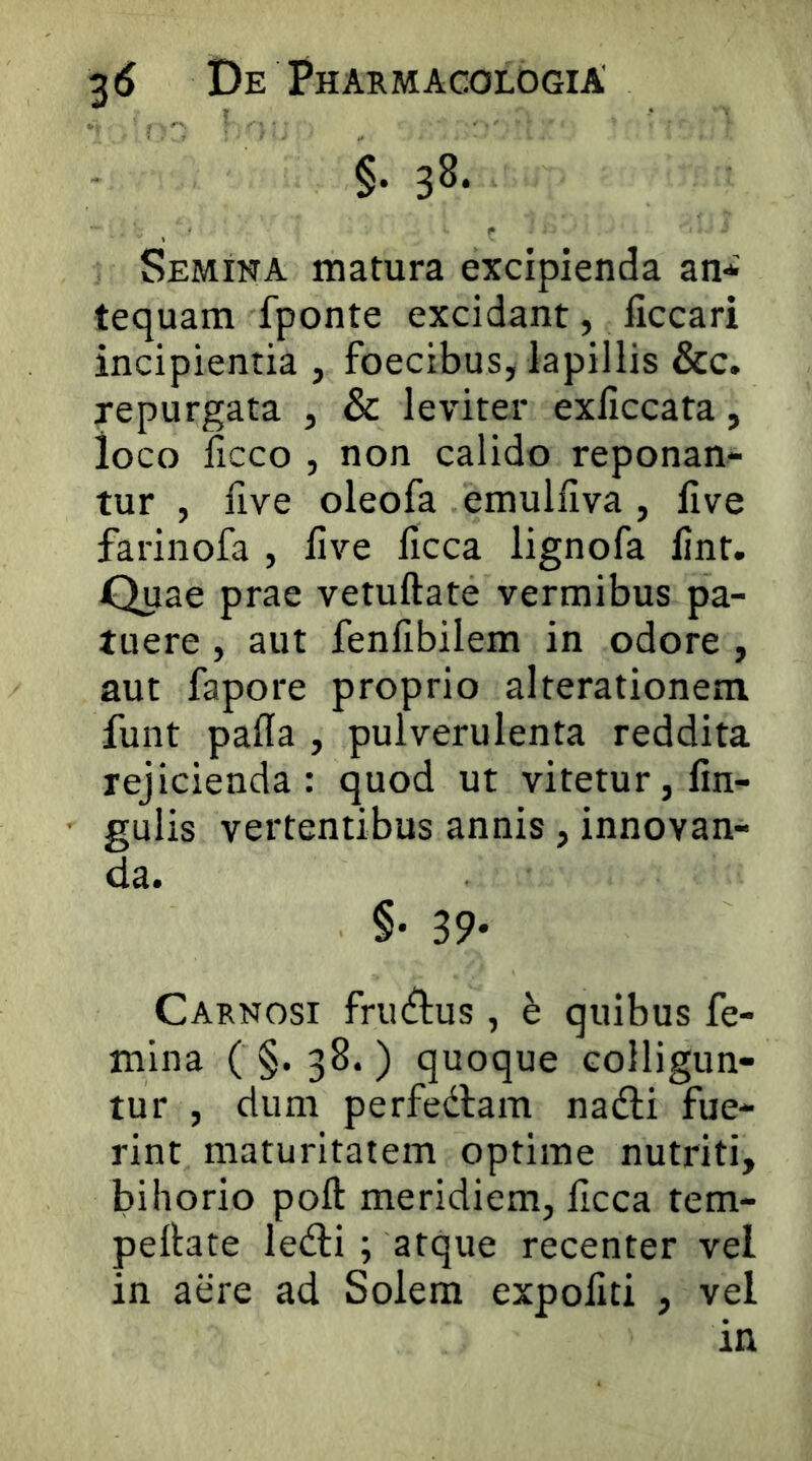 §. 38. Semina matura excipienda an* tequam fponte excidant, ficcari incipientia , foecibus, lapillis &c. repurgata , & leviter exliccata, loco licco , non calido reponan- tur , five oleofa emulfiva, live farinofa , live licca lignofa lint. Quae prae vetuftate vermibus pa- tuere , aut fenfibilem in odore , aut fapore proprio alterationem funt pada , pulverulenta reddita rejicienda: quod ut vitetur, lin- gulis vertentibus annis, innovan- da. §• 39- Carnosi frin^lus, h quibus fe- mina ( §. 38. ) quoque colligun- tur , dum perfedlam nadli fue- rint maturitatem optime nutriti, bihorio poft meridiem, ficca tem- pellate ledli ; atque recenter vel in aere ad Solem expoliti , vel