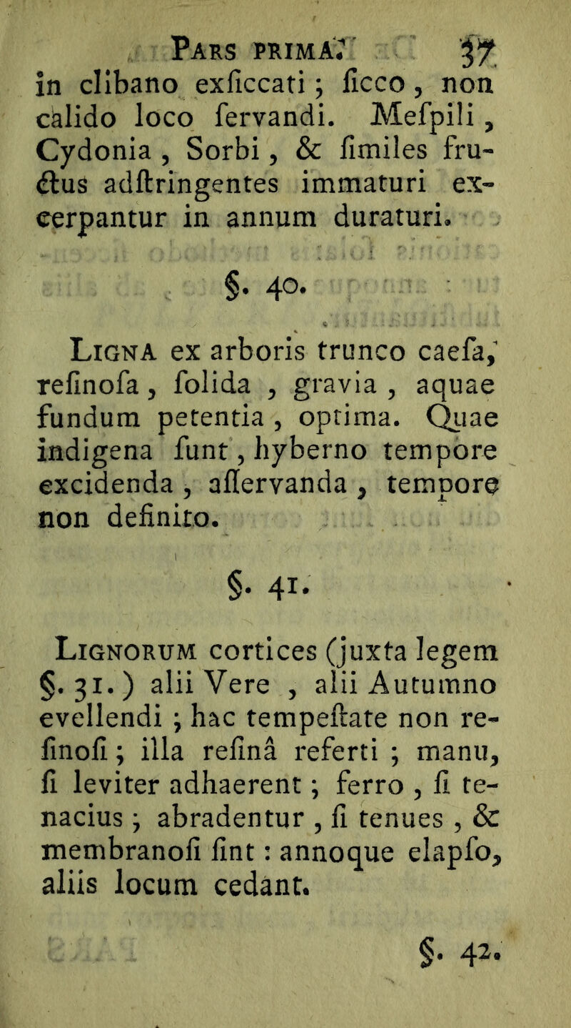 Pars primae' in clibano exliccati; licco, non calido loco fervandi. Mefpili, Cydonia , Sorbi, & llmiles fru- ctus adftringentes immaturi ex- cerpantur in annum duraturi. §. 40. Ligna ex arboris trunco caefa,’ refinofa, folida , gravia , aquae fundum petentia , optima. C^iae indigena funt, hyberno tempore excidenda , aflervanda , tempore non definito. §. 41. Lignorum cortices (juxta legem §.31.) alii Vere , alii Autumno evellendi j hac tempeftate non re- finoh; illa refina referti ; manu, fi leviter adhaerent; ferro , fi te- nacius j abradentur , fi tenues , & membranofi fint: annoque elapfo, aliis locum cedant. §. 4^*