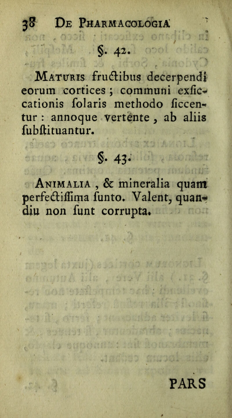 §. 42. Maturis frudlibus decerpendi eorum cortices ; communi exfic- cationis folaris methodo ficcen- tur : annoque vertCnte, ab aliis fubftituantur. §• 43- Animalia , & mineralia quam perfedillima funto. Valent, quan* diu non funt corrupta. PARS