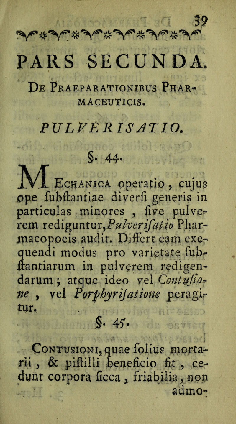 ^'V =5^^ PARS SECUNDA. De Praeparationibus Phar-» MACEUTICIS. PULVERIS ATIO, §• 44- M Egiianica operatio, cujus ope fubftantiae diverfi generis in particulas minores , live pulve-^ rem xcAigwntm,Puherifcipio Phar- jnacopoeis audit. DilFert eam exe- quendi modus pro varietate fub- itantiarum in pulverem redigen- darum y atque ideo vel ContyfioT ne , vel Porphyrijatione peragir tur. §• 45'- Contusioni, quae folius morta- rii , & piftilli beneficio fit , ce- dunt corpora licca, friabilia, non admo-