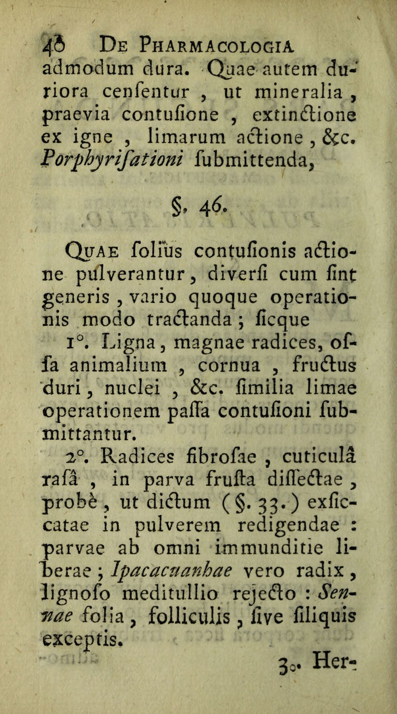 admodum dura. Quae autem du- riora cenfentur , ut mineralia , praevia contufione , extindlione ex igne , limarum actione , &c. Porphyrifationi fubmittenda, §. 4^- Quae follus contufionis acftio- ne pulverantur, diverli cum fint generis , vario quoque operatio- nis modo tractanda; licque 1°. Ligna, magnae radices, of- fa animalium , cornua , fru(ftus duri, nuclei , &c. fimilia limae operationem pafla contufioni fub- mittantur. 2°. Radices fibrofae , cuticula rafa , in parva frufta difledtae , probfe , ut didtum ( §• 33.) exfic- catae in pulverem redigendae : parvae ab omni immunditie li- oerae ; Ipacacnanhae vero radix , lignofo meditullio rejedto : Sen-- 7iae folia , folliculis, five filiquis exceptis. 3o. Herr