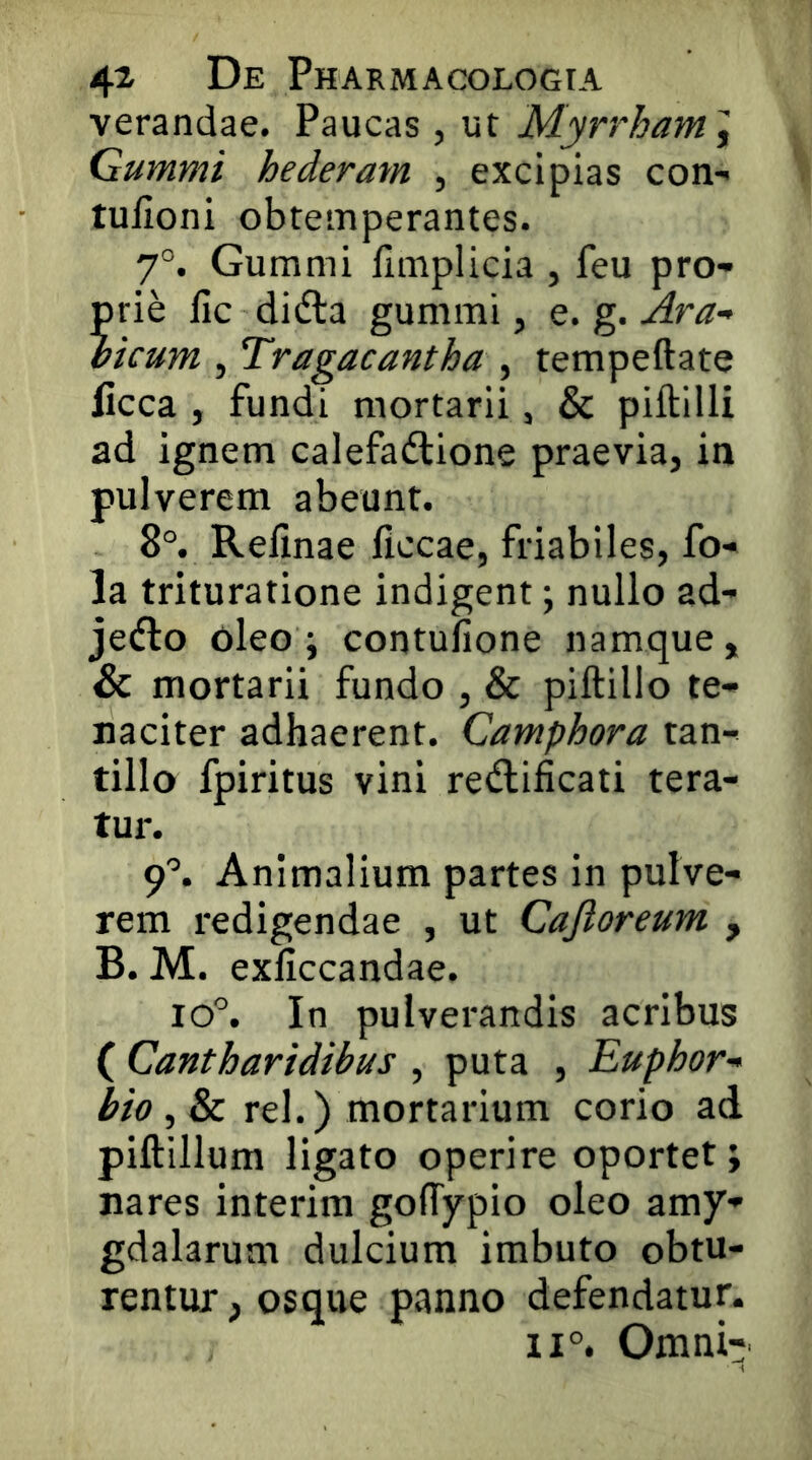 verandae. Paucas, ut Myrrham} Gummi hederam , excipias con- tulioni obtemperantes. 7°. Gummi fimplicia , feu pro- prie fic didla gummi, e. g. Ara- bicum , Tragacantha, tempeftate ficca , fundi mortarii, & piftilli ad ignem calefadlione praevia, in pulverem abeunt. 8°. Relinae ficcae, friabiles, fo- la trituratione indigent; nullo ad- jetflo oleo; contulione namque, & mortarii fundo , & piftillo te- naciter adhaerent. Camphora tan- tillo fpiritus vini redlificati tera- tur. 9^ Animalium partes in pulve- rem redigendae , ut Cajioreum , B. M. exficcandae. lo^ In pulverandis acribus ( Cantharidibus , puta , Euphor- bia , & rei.) mortarium corio ad piftillum ligato operire oportet; nares interim golTypio oleo amy- gdalarum dulcium imbuto obtu- rentur , osque panno defendatur. 11°. Omni^