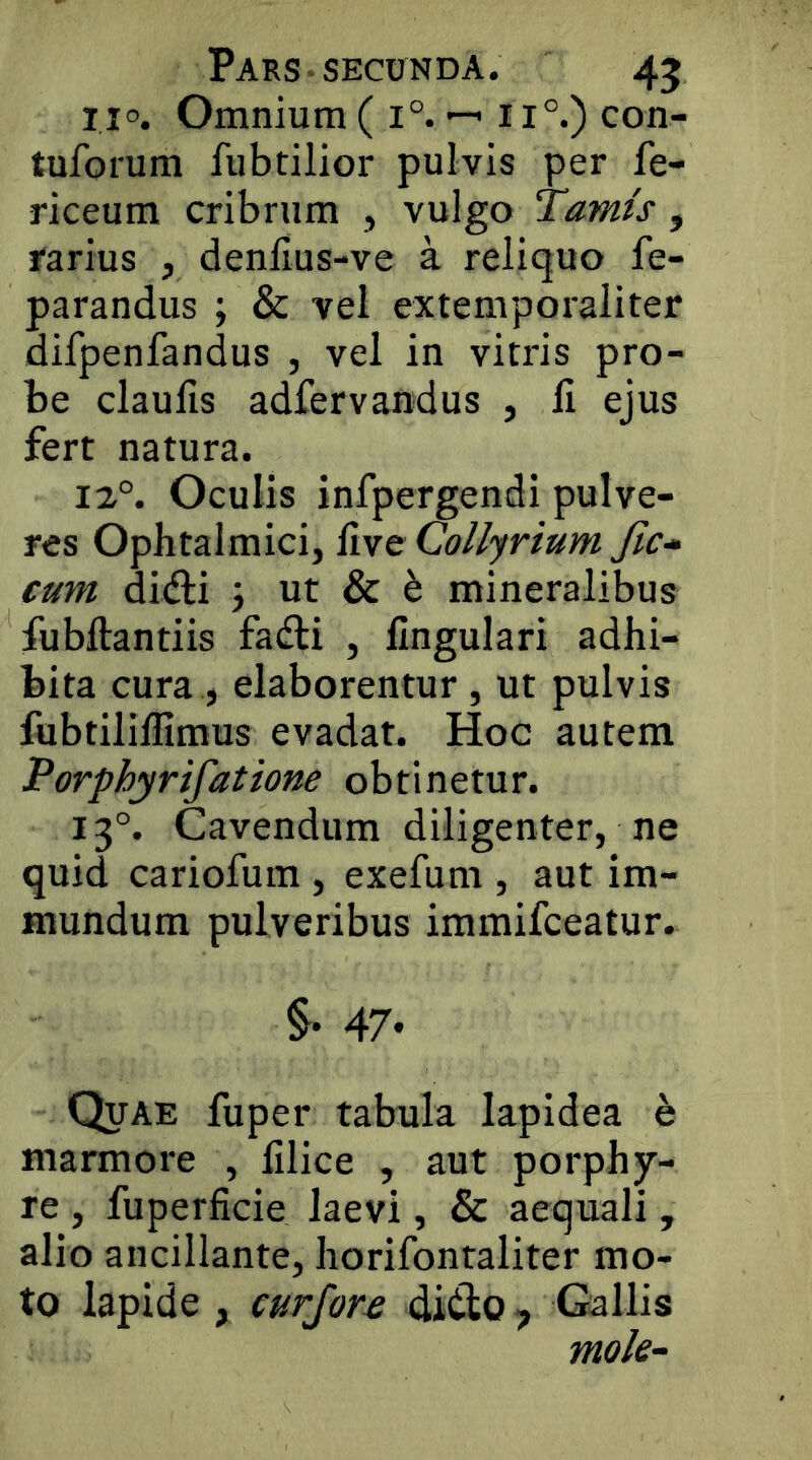 110. Omnium ( 1°. ^ 11°.) con- tuforum fubtilior pulvis per fe- riceum cribrum , vulgo Tamis, rarius , denllus-ve a reliquo fe- parandus ; & vel extemporaliter difpenfandus , vel in vitris pro- be claufis adfervandus , li ejus fert natura. 12°. Oculis infpergendi pulve- res Ophtalmici, Uve Collyrium Jic-^ eum di(fti j ut & ^ mineralibus fubftantiis fadli , lingulari adhi- bita cura , elaborentur , ut pulvis fubtilillimus evadat. Hoc autem Porphyrifatione obtinetur. 13°. Cavendum diligenter, ne quid cariofum , exefum , aut im- mundum pulveribus immifceatur. §• 47* Quae fuper tabula lapidea e marmore , filice , aut porphy- re , fuperficie laevi, & aequali, alio ancillante, horifontaliter mo- to lapide , curjore diClo ^ Gallis mole-