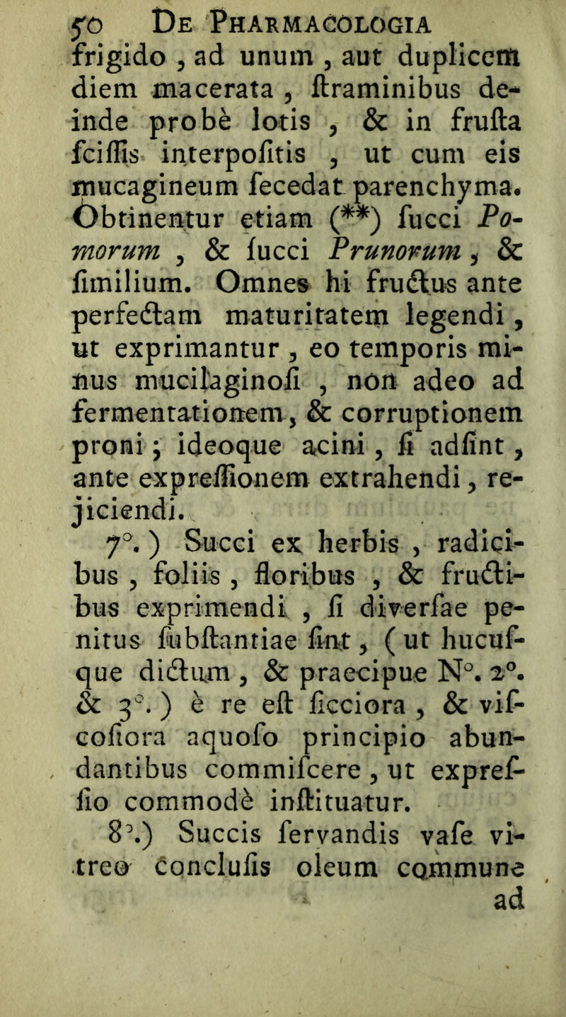 frigido , ad unum , aut dupliccnfi diem macerata , ftraminibus de- inde probe lotis , & in frufta fciflis interpolltis , ut cum eis mucagineum fecedat parenchyma. Dbtinentur etiam (**) fucci Po- morum , & lucci Prunorum , & limilium. Omnes hi frudlus ante perfedlam maturitatem legendi, ut exprimantur , eo temporis mi- nus mucilaginoli , nort adeo ad fermentationem, & corruptionem proni j ideoque acini, h adfint, ante exprelfionem extrahendi, re- jiciendi. ) Succi ex herbis , radici- bus , foliis , floribus , & fructi- bus exprimendi , fi direrfae pe- nitus fubftantiae fint, ( ut hucuf- que diClmn , & praecipue N°. 2“. & 3 '.) e re eft ficciora , & vif- cofiora aquofo principio abun- dantibus commifcere, ut expref- fio commodC inftituatur. 8\) Succis fervandis vafe vi- treo Conclufis oleum commune ad