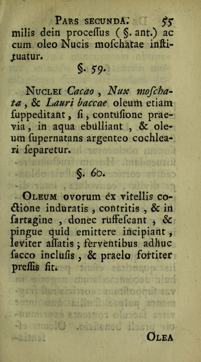 mllls dein proceflus ( §. ant.) ac cum oleo Nucis mofchatae infti- jtuatur. §• 5^9- Nuclei Cacao , Nux mofcha- ta , & Lauri baccae oleuih etiatn fuppeditaot, li jContufione prae- via, in aqua ebulliant , & ole- um fupernatans argenteo cochlea- ri feparetur. §. (>o. Gleum ovorum ex vitellis co- dlione induratis, contritis , & iii fartagine , donec riifFefcant ^ & pingue quid emittere incipiant, leviter affatis j ferventibus adhuc facco inclulis , & praelo fottiter preffis hti Olea