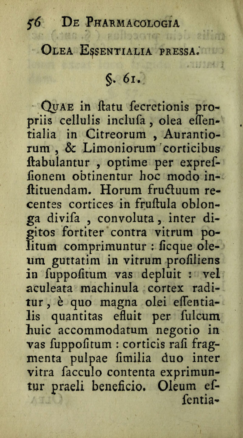 Olea Essentialia pressa. §. 6i. Quae in ftatu fecretionis pro- priis cellulis inclufa, olea effen- tialia in Citreorum , Aurantio- rum , & Limoniorum 'corticibus ftabulantur , optime per expref- llonem obtinentur hoc modo in- ftituendam. Horum fruduum re- centes coitices in fruftula oblon- ga divifa , convoluta, inter di- gitos fortiter contra vitrum po- litum comprimuntur : licque ole- um guttatim in vitrum proliliens in fuppofitum vas depluit ; vel aculeata raachinula cortex radi- tur , e quo magna olei eflentia- lis quantitas efluit per fulcum huic accommodatum negotio in vas fuppofitum ; corticis rali frag- menta pulpae fimilia duo inter vitra facculo contenta exprimun- tur praeli beneficio. Oleum ef- fentia-