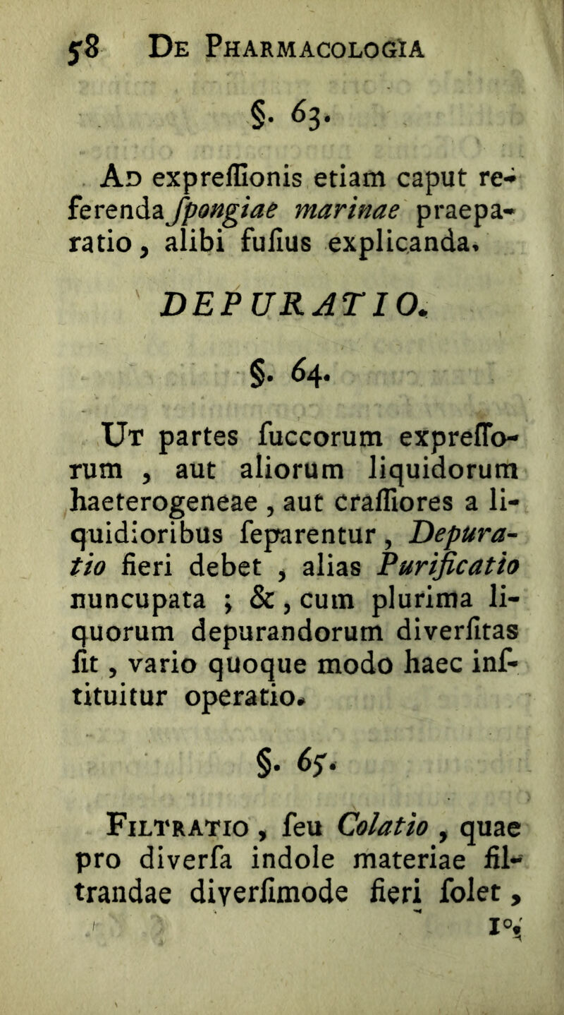 §. 63. Ad exprelUonis etiam caput re- ferenda Jpongiae marinae praepa- ratio, alibi fullus explicanda, DEPURATIO. §. 64. Ut partes fuccorum expreflo- rum , aut aliorum liquidorum haeterogeneae , aut cralliores a li- quidioribus feparentur, Depura- tio fieri debet , alias Purificatio nuncupata ; &, cum plurima li- quorum depurandorum diverlltas Iit, vario quoque modo haec inf- tituitur operatio# §. 65'. Filtratio , feu Colatio , quae pro diverfa indole materiae fil-' trandae diverfimode fieri folet,