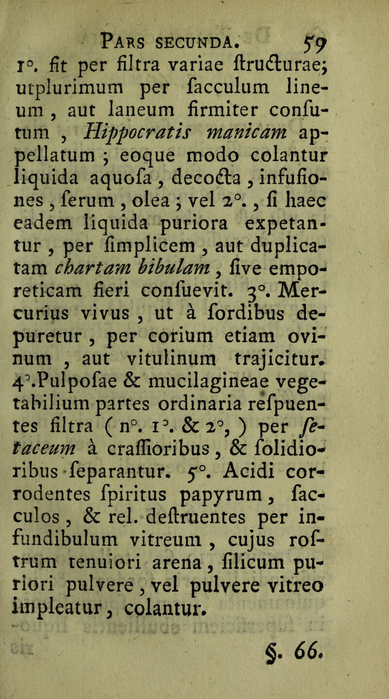 1°. fit per filtra variae ftrudturae; utplurimum per facculum line- um , aut laneum firmiter confu- tum , Hippocratis manicam ap- pellatum ; eoque modo colantur liquida aquofa , decodla , infufio- nes , ferum , olea ; vel 2°., fi haec eadem liquida puriora expetan- tur , per fimplicem , aut duplica- tam chartam bibulam, five empo- reticam fieri confuevit. 3°. Mer- curius vivus , ut a fordibus de- puretur , per corium etiam ovi- num , aut vitulinum trajicitur. 4\Pulpofae & mucilagineae vege- tabilium partes ordinaria refpuen- tes filtra ( n°. i^ &2°, ) per fe- taceum a craflloribus, & Olidio- ribus feparantur. 1)°. Acidi cor- rodentes fpiritus papyrum, fac- culos, & rei. definientes per in- fundibulum vitreum , cujus rof- trum tenuiori arena, filicum pu- riori pulvere , vel pulvere vitreo impleatur, colantur.