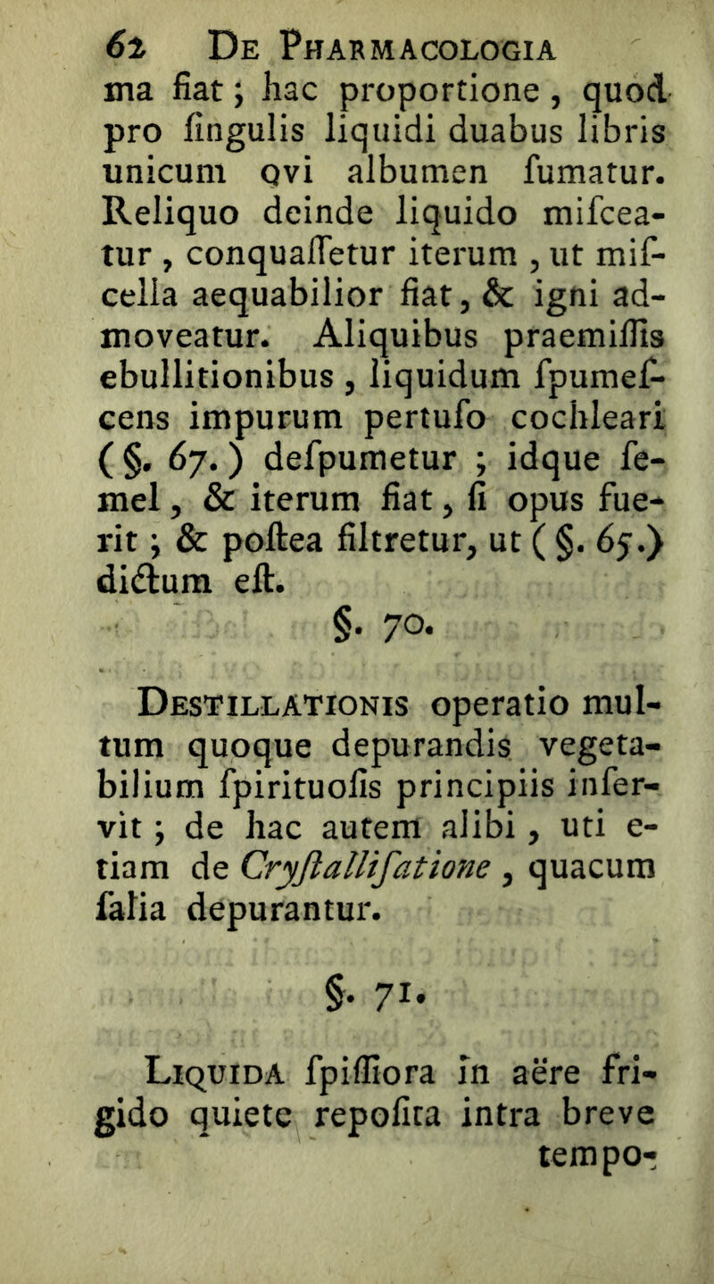 ma fiat; hac proportione, quod pro fingulis liquidi duabus libris unicum qvi albumen fumatur. Reliquo deinde liquido mifcea- tur , conquaffetur iterum , ut mif- cella aequabilior fiat, & igni ad- moveatur. Aliquibus praemillls ebullitionibus, liquidum fpumef- eens impurum pertufo cochleari ( §• ^7*) defpumetur ; idque fe- mel, & iterum fiat, fi opus fue- rit ; & poftea filtretur, ut ( §. 65.) didium elt. §. 70. Destillationis operatio mul- tum quoque depurandis vegeta- bilium fpirituofis principiis infer- vit; de hac autem alibi, uti e- tiam de Cryjlallifatione , quacura falia depurantur. §• 71» Liquida fpifliora in aere fri- gido quiete repofita intra breve tempor