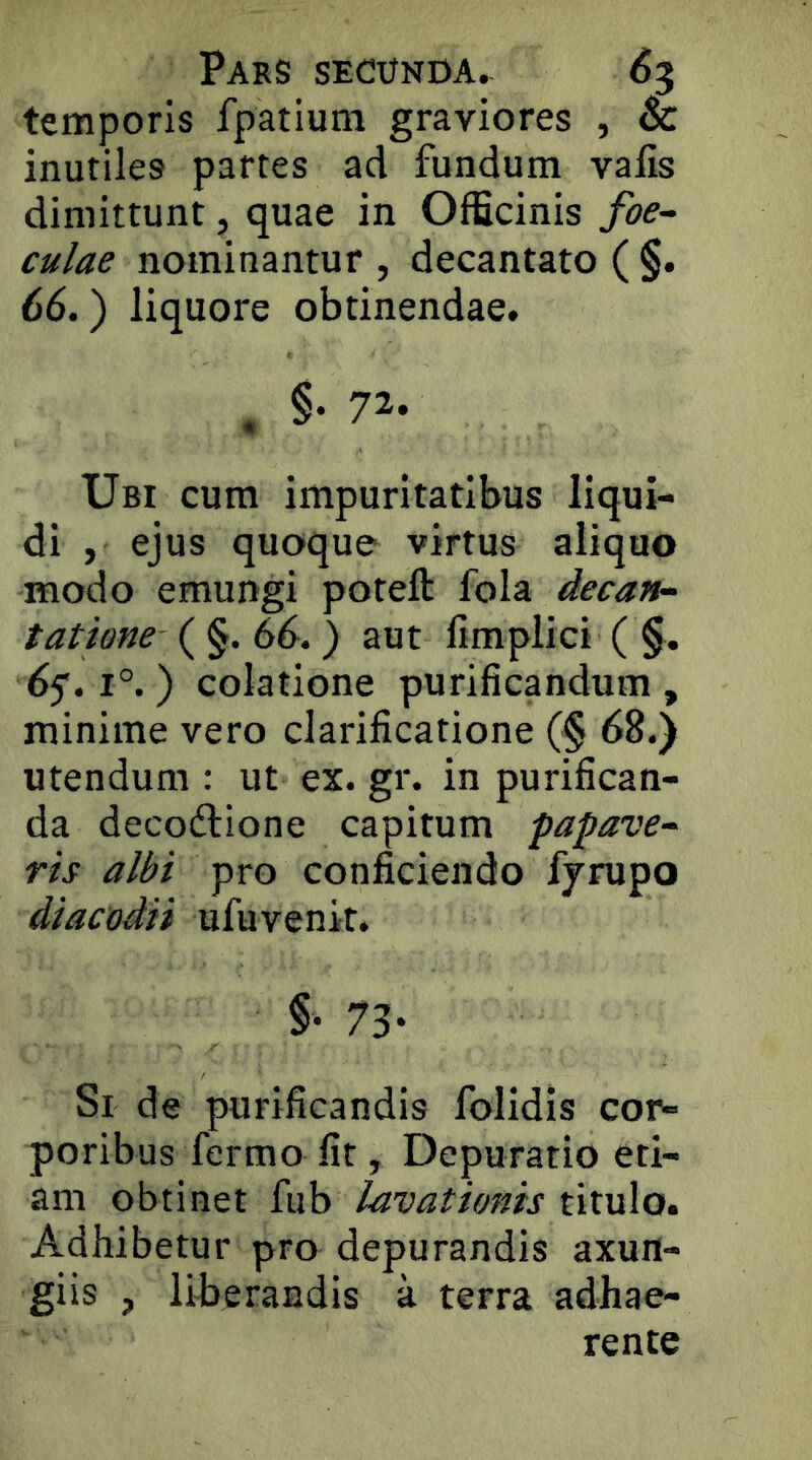 temporis fpatium graviores , & inutiles partes ad fundum valis dimittunt, quae in Officinis fae- culae nominantur , decantato ( §. 66.) liquore obtinendae. , §. 72- Ubi cum impuritatibus liqui- di , ejus quoque virtus aliquo modo emungi poteft fola decan- tatione (^^.66.) aut limplici ( §. df. 1°. ) colatione purificandum, minime vero clarificatione (§ 68.) utendum : ut ex. gr. in purifican- da decodlione capitum papave- ris albi pro conficiendo fjrupo diacodii ufuvenit. §• 73- Si de purificandis folidis cor- poribus fermo fit, Depuratio eti- am obtinet fub lavationis titulo. Adhibetur pro depurandis axun- giis , liberandis a terra adhae- rente