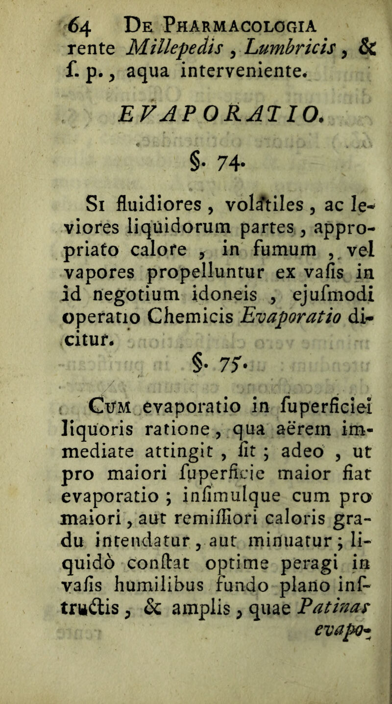 rente Millepedis , Lumbricis, & f. p., aqua interveniente. EVAPORATIO, §• 74- Si fluidiores , volatiles , ac le- viores liquidorum partes , appro- priato calore , in fumum ,, vel vapores propelluntur ex vafis in id negotium idoneis , ejufmodi operatio Chemicis Evaporatio di- citur. §• 77- < Cum evaporatio in fuperficiei liquoris ratione, qua aerem im- mediate attingit , Iit; adeo , ut pro maiori fuperficie maior fiat evaporatio ; infimulque cum pro maiori, aut remifiiori caloris gra- du intendatur, aut minuatur; li- quido conflat optime peragi in vafis humilibus fundo plano inf- trudis, & amplis, quae Patinas evapc^i