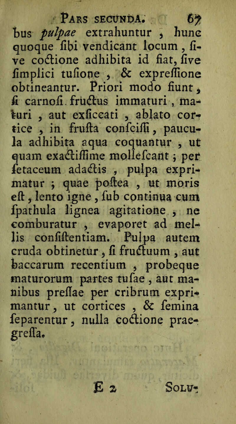 tus fulpae extrahuntur j hune quoque flbi vendicant locum , li- ve codlione adhibita id fiat, five fimplici tufione * & exprellione obtineantur. Priori modo fiunt, fi carnofi. frudlus immaturi, ma- luri , aut exficeati , ablato cor- tice , in frufta confcifii, paucu- la adhibita aqua coquantur , ut quam exadlillime mollefcant; per letaceum adadlis , pulpa expri- matur i quae poftea , ut moris eft j lento igne, fub continua cum fpathula lignea agitatione , ne comburatur , evaporet ad mel- lis confiftentiam. Pujpa autem cruda obtinetur, fi frudtuum , aut baccarum recentium , probeque maturorum partes tufae , aut ma- nibus prellae per cribrum expri- mantur, ut cortices , & femina feparentur, nulla codione prae-