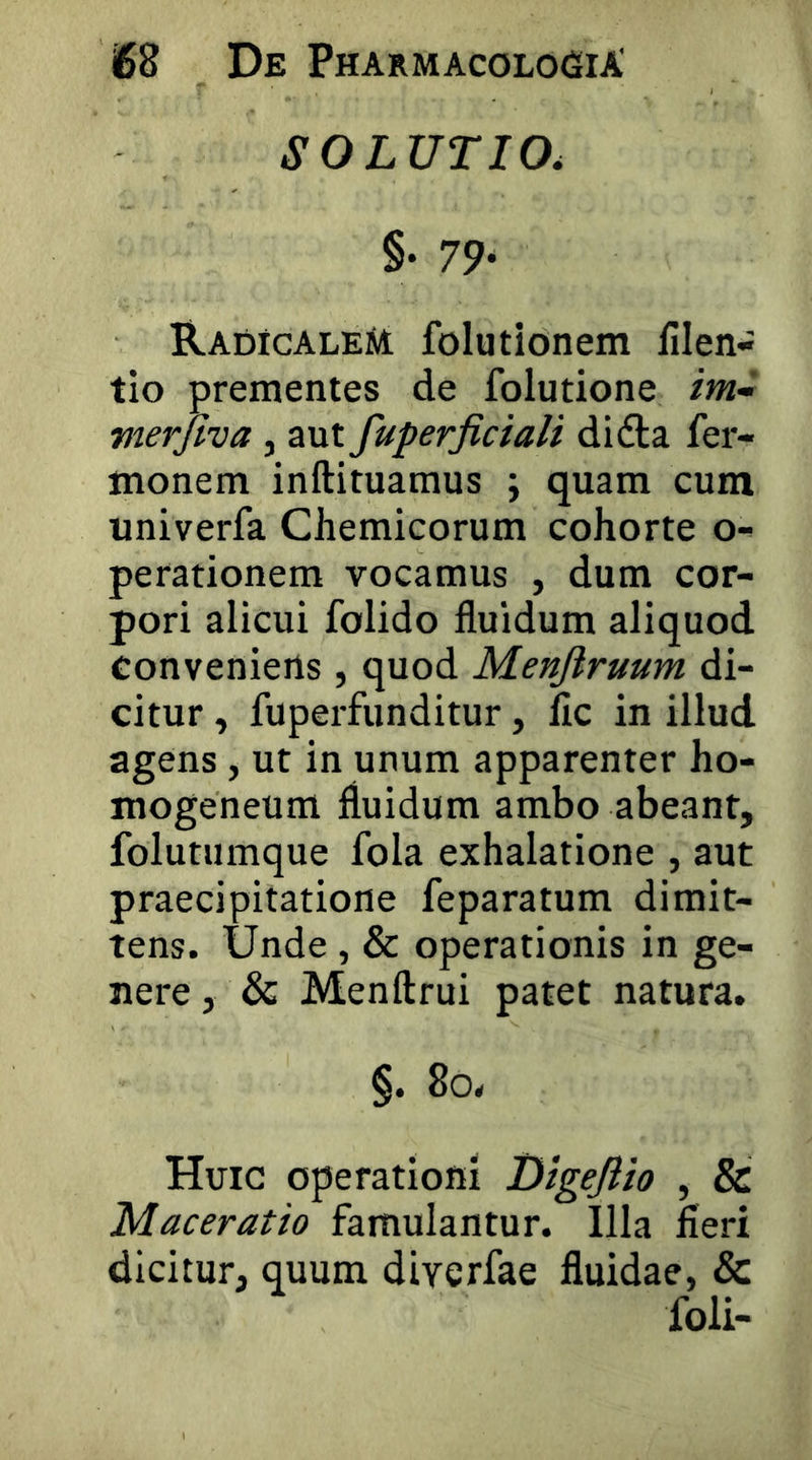 SOLUTIO, §• 79* RadicaleM folutionem fllen- tio prementes de folutione /w- merjiva, aut fuperjiciali didla fer- monem inftituamus ; quam cum univerfa Chemicorum cohorte o-^ perationem vocamus , dum cor- pori alicui folido fluidum aliquod convenietis, quod Menftruum di- citur , fuperfunditur, fic in illud agens, ut in unum apparenter ho- mogeneum fluidum ambo abeant, folutumque fola exhalatione , aut praecipitatione feparatum dimit- tens. Unde, & operationis in ge- nere, & Menftrui patet natura. §. 8o. Huic operationi Dlgejlio , & Maceratio famulantur. Illa fieri dicitur, quum diverfae fluidae, & foli-