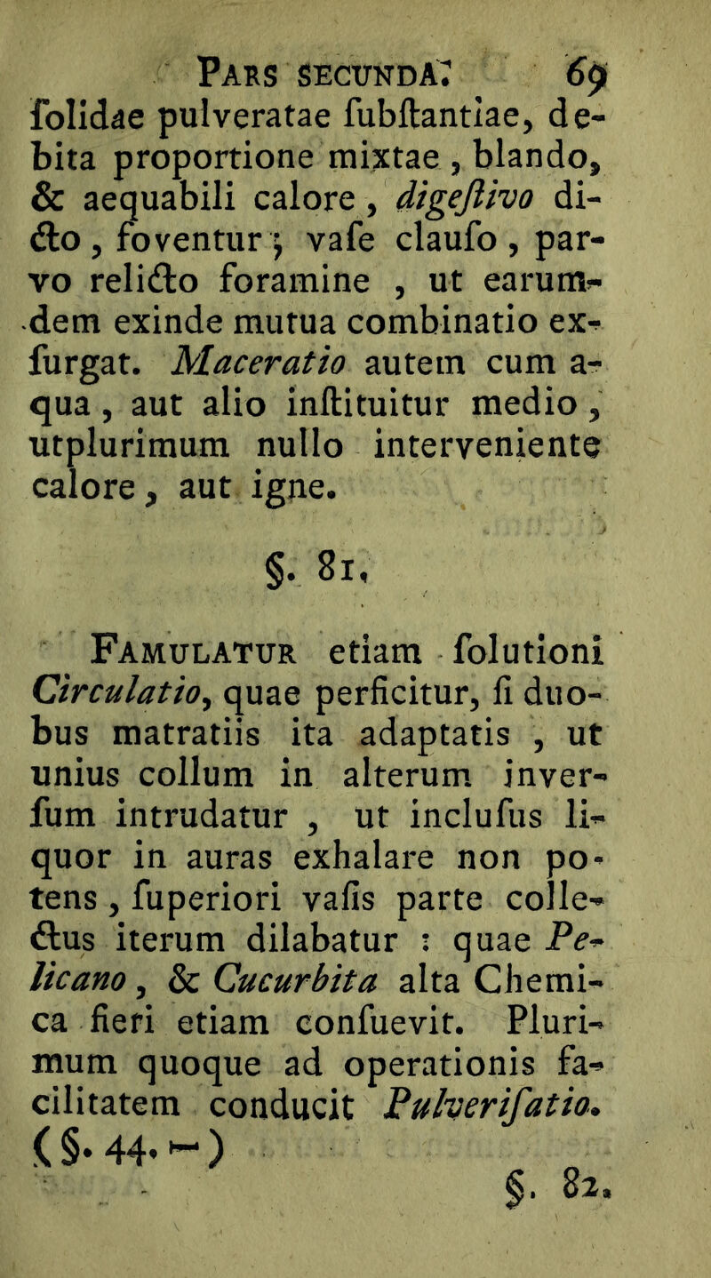 folldae puiveratae fubftantlae, de- bita proportione mixtae, blando, & aequabili calore, digejiivo di- dlo, foventur ) vafe claufo , par- vo relido foramine , ut earum- •dem exinde mutua combinatio ex- furgat. Maceratio autem cum a- qua , aut alio inftituitur medio , utplurimum nullo interveniente calore, aut igne. §. 8i, Famulatur etiam folutioni Circulatio^ quae perficitur, fi duo- bus matratiis ita adaptatis , ut unius collum in alterum, inver- fum intrudatur , ut inclufus li- quor in auras exhalare non po- tens , fuperiori vafis parte colle- dus iterum dilabatur ; quae P^- licano, & Cucurbita alta Chemi- ca fieri etiam eonfuevit. Pluri- mum quoque ad operationis fa- cilitatem conducit Pulverifatio» ( §. 44* )