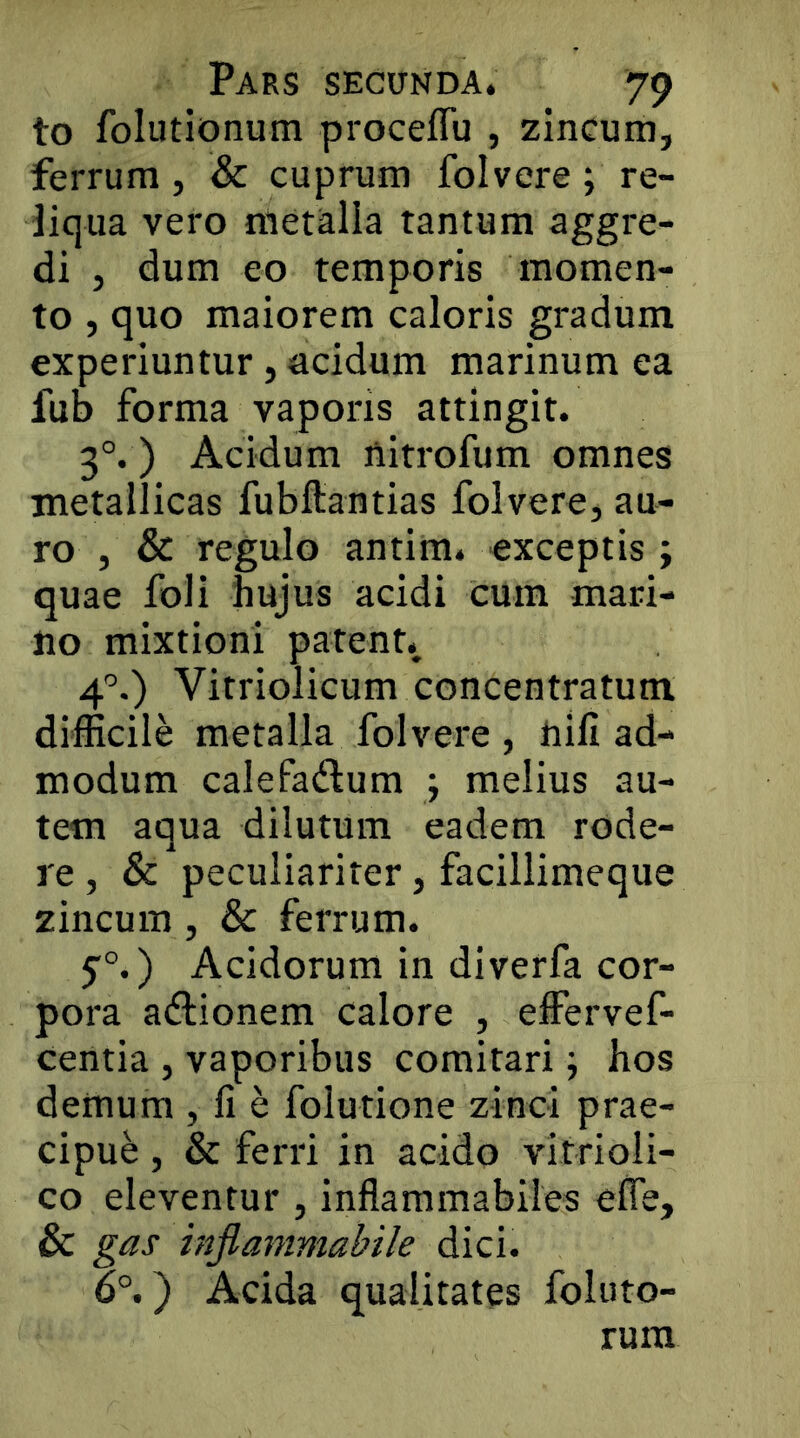 to folutionum proceflu , zincum, ferrum , & cuprum folvere ; re- liqua vero metalla tantum aggre- di , dum eo temporis momen- to , quo maiorem caloris gradum experiuntur, acidum marinum ea fub forma vaporis attingit. 3°. ) Acidum ftitrofum omnes metallicas fubflantias folvere, au- ro , & regulo antim. exceptis; quae foli hujus acidi cum mari- no mixtioni patent., 4’’.) Vitriolicum concentratum difficile metalla folvere , nili ad- modum calefadum ; melius au- tem aqua dilutum eadem rode- re, & peculiariter, facillimeque zincum , & ferrum. 5°.) Acidorum in diverfa cor- pora aftionem calore , effervef- centia , vaporibus comitari; hos demum , fi e folutione zinci prae- cipue , & ferri in acido vitrioli- co eleventur , inflammabiles efle, & gas injianimabile dici. 6°.) Acida qualitates foluto- rura