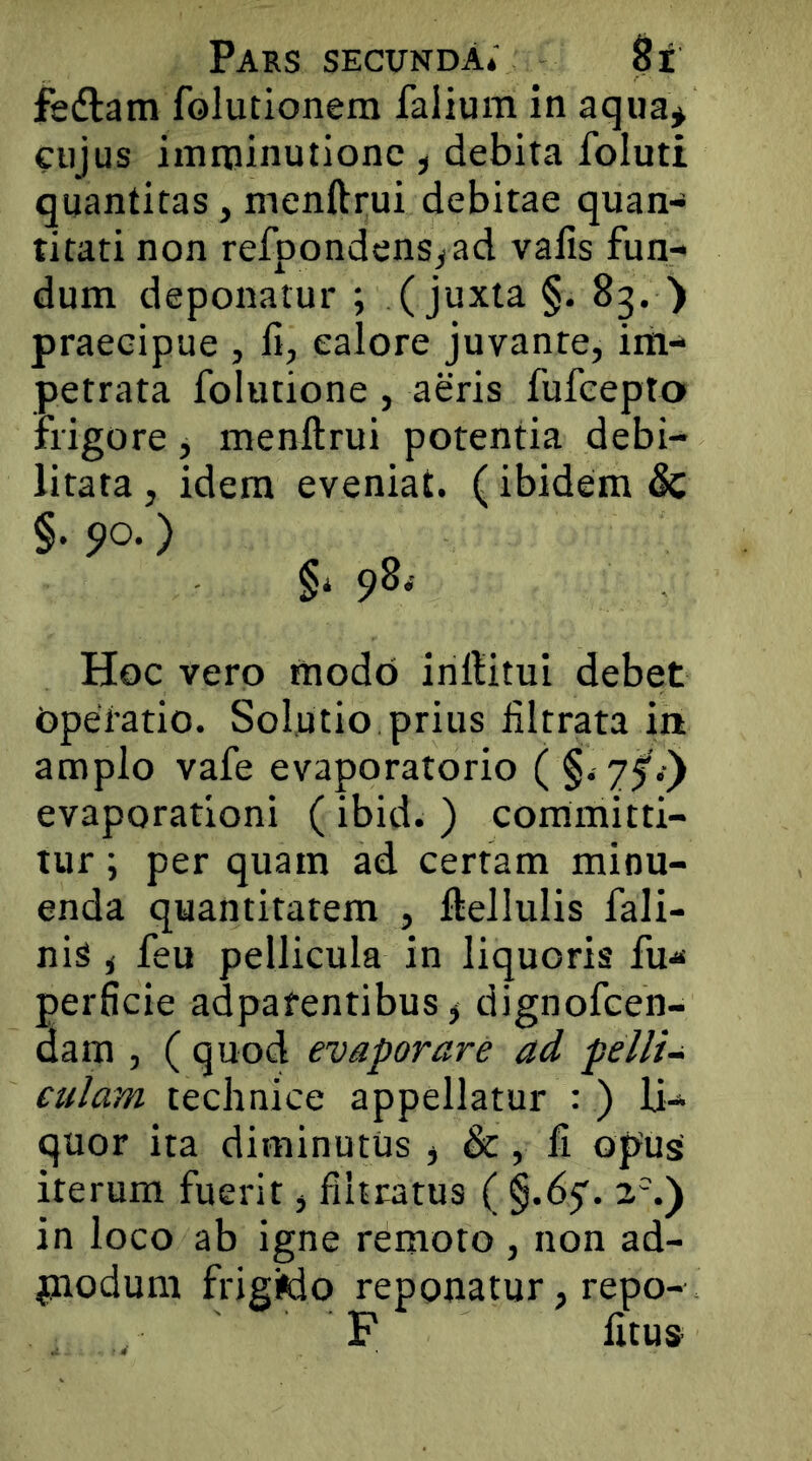 fedlam folutionem falium in aqua^ cujus imminutione , debita foluti quantitas, menftrui debitae quan- titati non refpondens^ad vafis fun- dum deponatur ; (juxta §. 83. ■) praecipue , 11, ealore juvante, im- petrata folutione , aeris fufeepto frigore j menftrui potentia debi- litata , idem eveniat. (ibidem & §. po.) §i 90^ Hoc vero modo inftitui debet Operatio. Solutio prius liltrata in amplo vafe evaporatorio ( §. 75'.) evaporationi ( ibid. ) committi- tur ; per quam ad certam minu- enda quantitatem , ftellulis fali- nis i feu pellicula in liquoris fu- perficie adpafentibus j dignofeen- dam , ( quod evaporare ad pelli- culam technice appellatur : ) li- quor ita diminutus , &, fi opusi iterum fuerit, fihratus ( §.65'. 2%) in loco ab igne remoto , non ad- piodum frigMo reponatur, repo- F litu»