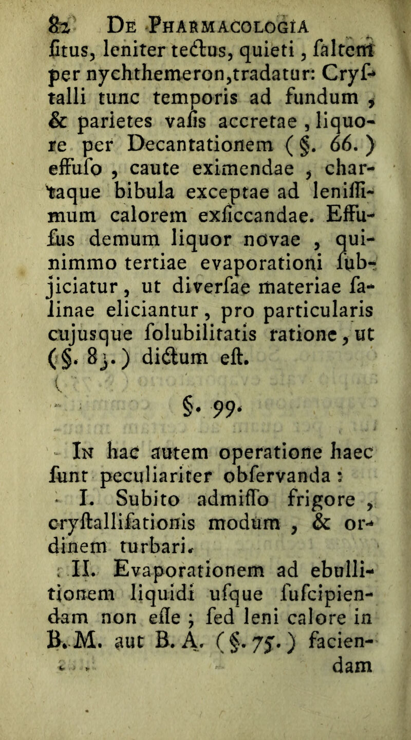 fitus, leniter tedus, quieti, faltettt per nychthemeron,tradatur: CryC* talli tunc temporis ad fundum , & parietes vaus accretae , liquo- re per Decantationem ( §. 66. ) effufo , caute eximendae j char- taque bibula exceptae ad lenilli- mum calorem exliccandae. EfFu- fus demum liquor novae , qui- nimmo tertiae evaporationi fiibr jiciatur, ut diverfae materiae fa* Jinae eliciantur , pro particularis cujusque folubilitatis ratione, ut (§• 8j.) didlum eft. ( §. pp. In hac autem operatione haec funr peculiariter obfervanda: 1. Subito admifTo frigore , oryftallifationis modum , & or- dinem turbari. , II. Evaporationem ad ebulli- tionem liquidi ufque fufcipien- dam non efle ; fed leni calore in E. M. aut B. A. ) facien- * . dam