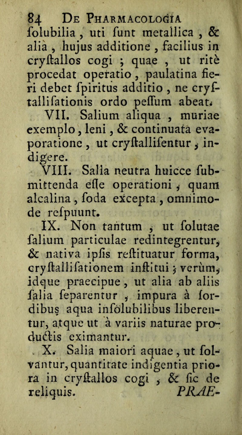 folubilia , uti funt metallica , & alia , hujus additione , facilius in cryftallos cogi ; quae , ut rit^ procedat operatio , paulatina fie- ri debet fpiritus additio , ne cryf- tallifationis ordo peflum abeat< VII. Salium aliqua , muriae exemplo, leni, & continuata eva- poratione , ut cryftallifentur ^ in- VIII. Salia neutra huicce fub- mittenda efie operationi j quam alcalina, foda excepta , omnimo- de refpuunt. IX. Non tantum ^ ut folutae falium particulae redintegrentur* & nativa ipfis reftituatur forma, cryftallifationem inftitui * yerum* idque praecipue, ut alia ab aliis falia feparentur , impura a for- dibus aqua infolubilibus liberen- tur, atque ut a variis naturae pro- dudlis eximantur. . X< Salia maiori aquae , ut fol- vantur, quantitate indigentia prio- ra in cryfiallos cogi * & fic de reliquis. PRAE-