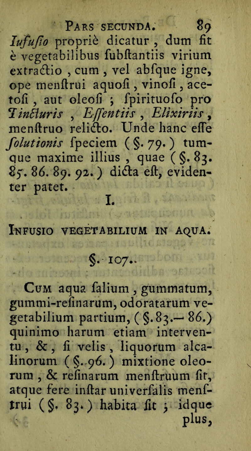 lufujto proprie dicatur , dum fit e vegetabilibus fubftantiis virium extra6lio , cum , vel abfque igne, ope rnenftrui aquofi, vinofi , ace- tofi , aut oleofi j fpirituofo pro ^inHuris , E-ffentiis , EUxtrils ^ menftruo relifto. Unde hanc efle folutionis fpeciem ( §. 79. ) tum- que maxime illius , quae (§.83. 87.86. 89. 92.) dida eft, eviden- ter patet. I. Infusio vegctabilium in aqua. §.107.. Cum aqua falium , gummatum, gummi-refinarum, odoratarum ve- getabilium partium, ( §.83.— 86.) quinimo harum etiam interven- tu, &, li velis, liquorum alca- linorum ( §. 96. ) mixtione oleo- rum , & refinarum menftruum fit, atque fere inftar univerfalis menf- trui (§, 83.) habita fit > idque