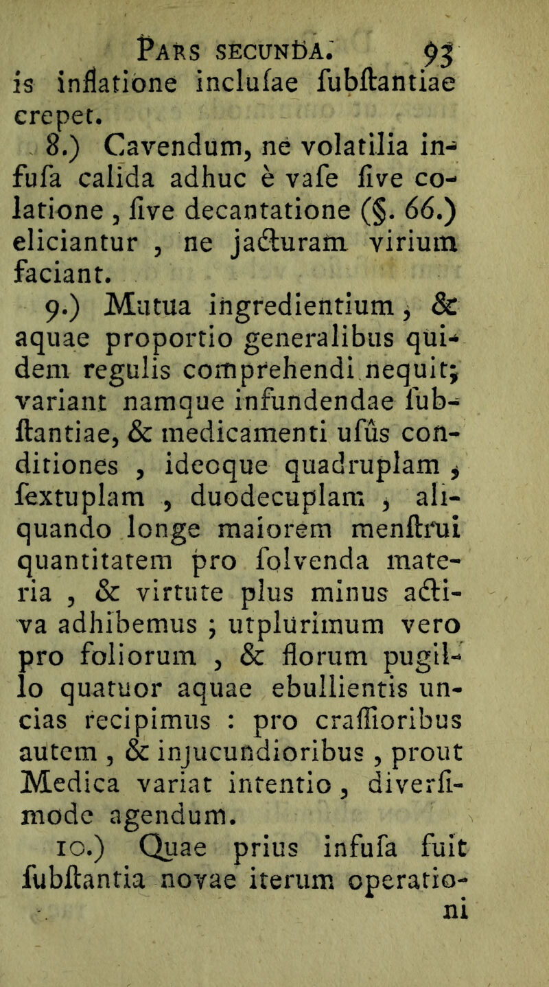 is inflatione inclufae fubftantiae erepet. 8. ) Cavendum, ne volatilia in-> fufa calida adhuc e vafe live co- latione , live decantatione (§. 66.) eliciantur , ne jadluraiii virium faciant. 9. ) Mutua ingrediendum, & aquae proportio generalibus qUi-» dem regulis comprehendi nequitj variant namque infundendae fub- ftantiae, & medicamenti ufus con- ditiones , ideoque quadruplam * fextuplam , duodecuplam j ali- quando longe maiorem menftrui quantitatem pro folvenda mate- ria , & virtute plus minus adi- va adhibemus j utpluriraum vero pro foliorum , & florum pugil- lo quatuor aquae ebullientis un- cias recipimus : pro craflioribus autem , & injucundioribus, prout Medica variat intentio, diverli- mode agendum. IO.) Quae prius infufa fuit fubftantia novae iterum operatio- ni