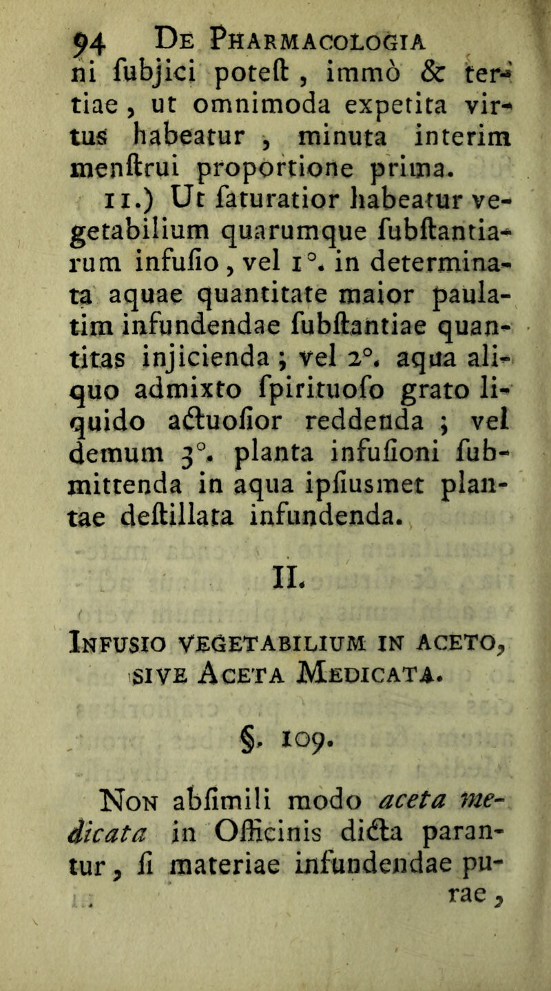 ni fubjici poteft , immo & ter- tiae , ut omnimoda expetita vir- tusi habeatur , minuta interim menftrui proportione prima. II.) Ut faturatior habeatur ve- getabilium quarumque fubftantia- rum infullo, vel i°. in determina- ta aquae quantitate maior paula- tim infundendae fubftantiae quan- titas injicienda ; vel 2°. aqua ali- quo admixto fpirituofo grato li- quido a(ftuofior reddenda i vel demum 3°. planta infufioni fub- mittenda in aqua ipfiusmet plan- tae deftiliata infundenda. II. Infusio vegetabilium in aceto, SIVE Aceta Medicata. §. 109. Non abfimili modo aceta me- dicata in Officinis didla paran- tur , fi materiae infundendae pu- rae ,