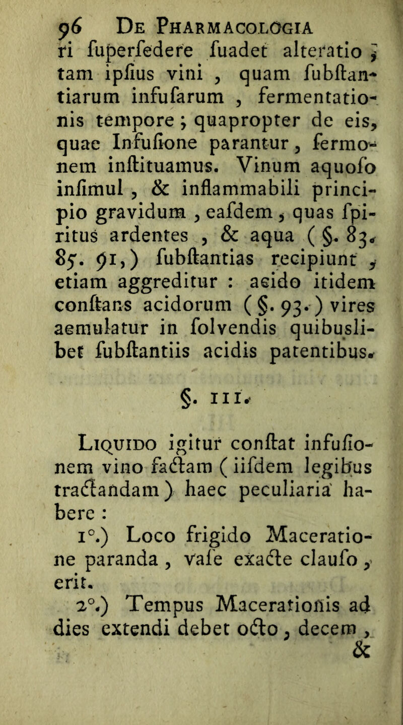 ri fuperfedere fuadet alteratio f tam i piius vini , quam fubllan* tiarum infufarum , fermentatio- nis tempore; quapropter de eis, quae Infufione parantur, fermo- nem inftituamus. Vinum aquofo inllmul , & inflammabili princi- pio gravidum , eafdem, quas fpi- ritus ardentes , & aqua ( §. 83* pi,) fubftantias recipiunt y etiam aggreditur : acido itidem conftans acidorum ( §. 93. ) vires aemulatur in folvendis quibusli- bet fubftantiis acidis patentibus* §. Liquido igitur conftat infulio- nem vino fadtam (iifdem legibus tradandam) haec peculiaria ha- bere : i°.) Loco frigido Maceratio- ne paranda , vafe exafte claufo ,■ erit. 2°.) Tempus Macerationis ad dies extendi debet odo , decem , &