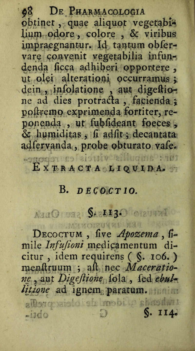 obtinet, quae aliquot vegetaH- liutp Ojiore, colore , &: viribus jjnpraegnantur. Id tantum obfer- varc (joBvenit vegctabdia infun-. dendja licca a|dhil?eri opportere , Ut ol^?i alteratipui, occurramus j dein , infolatione , aut digeflio- ne ad dies protra<^a , facienda j pollfemp exprimenda fortiter, re- ponenda , ut fulplldeant foeces , dc humiditas i II adfit j decantata adfervanda , probe obturato vafe. Extracta liquipa# B. DECOiCTlO. §.113. Decoctum , live Apozema, H- mile Infujioni medipamentum di- citur , idem requirens ( §. 106. ) mcnflruum ; ait nec Maceratio- ne , aut Digejiione fola , fed ebul- litione ad ignem,, paratum. §. 114*