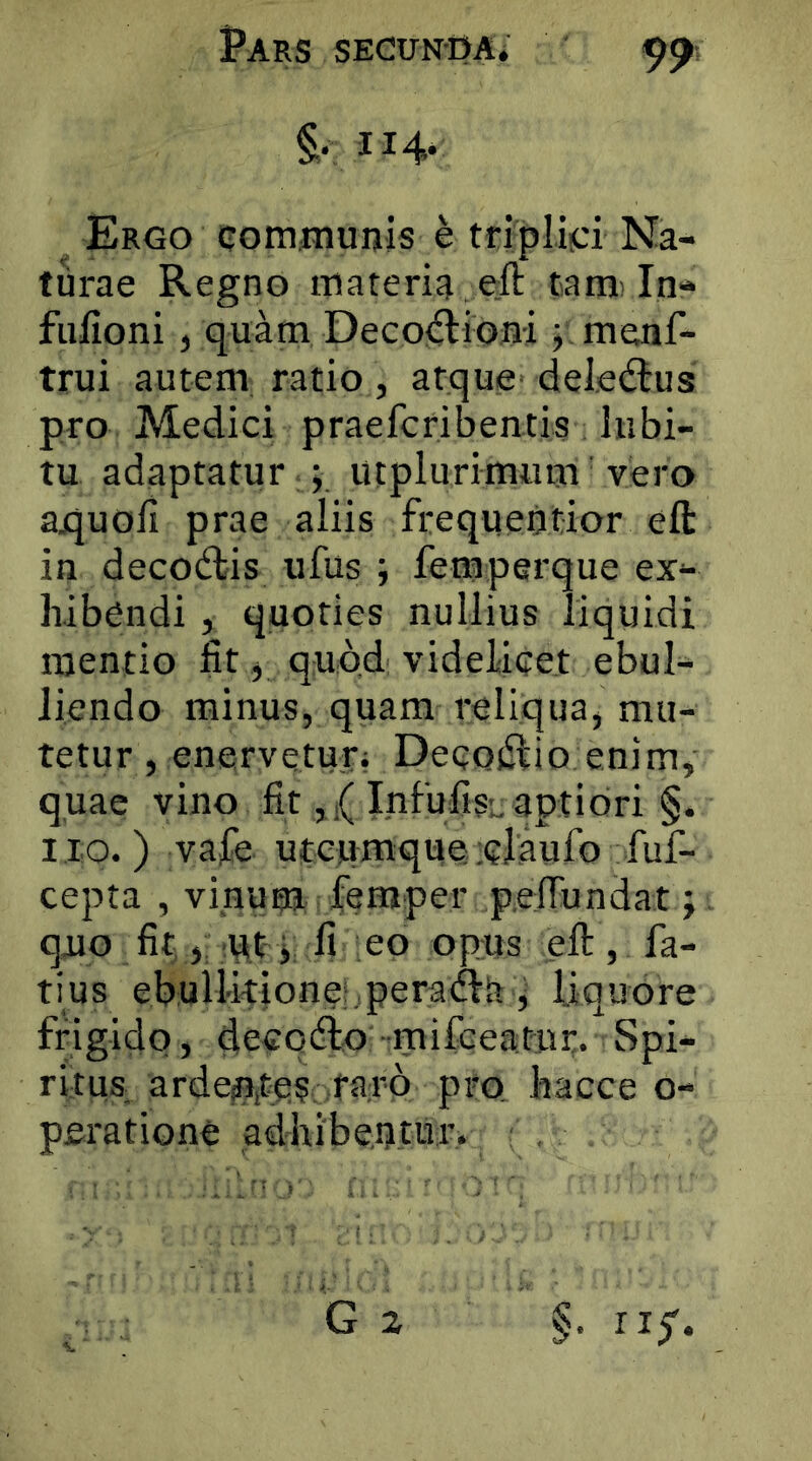 114* ^ Ergo communis e trlpliici Na- turae Regno materia eft tam'In- fulloni, quam Deco<flioni y. menf- trui autem ratio, atque deledlus pro Medici praefcribentis lubi- tu adaptatur ; Utplurimum' vero aquoli prae aliis frequentior eft in deco(ftis ufus ; femperque ex- hibendi , quoties nullius liquidi mentio fit ^ quod videlicet ebul- liendo minus, quam reliqua, mu- tetur , enervetur; Decodlio enim, quae vino fit, ,( Infufisu aptiori §. 110.) vafe uteumqueelaufo fuf- cepta , vinum feraper pelTundat; quo fit, 'Pty fi eo opus eft , fa- tius ebullitione;,peraifta ^ liquore frigido, deeqcfto mifGeatur. Spi- ritus ardepitc?. ptQ hacce o- peratione adhibentur.