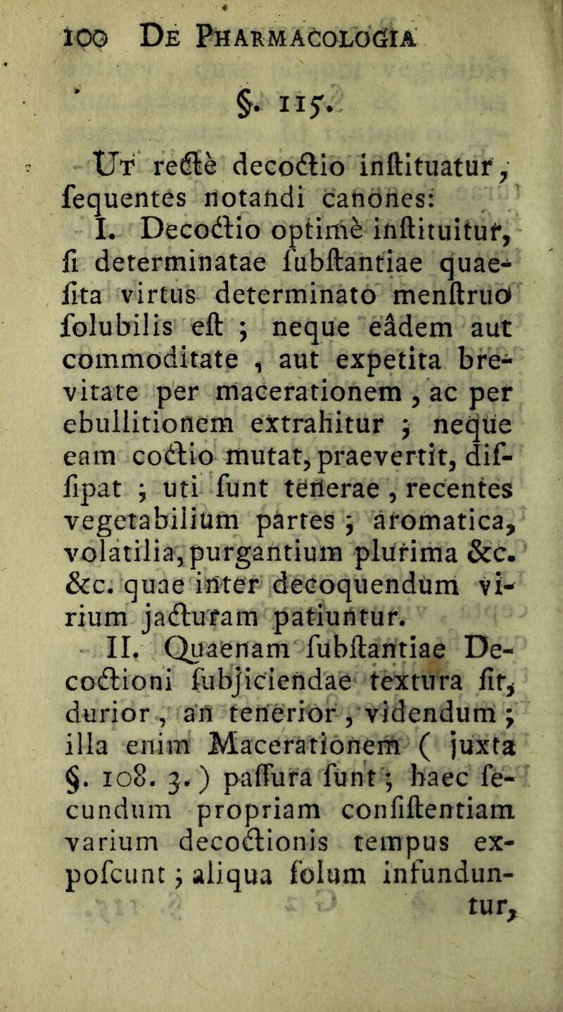 §. Ilf. Ut redle deco^lio inftituatur, fequentes notandi canones: I. Decodlio optimi inftituituf, II determinatae fubftantiae quae- iita virtus determinato menftruoi folubilis eft ; neque eadem aut commoditate , aut expetita bre- vitate per macerationem , ac per ebullitionem extrahitur j neque eam codio mutat, praeverrit, dif- fipat ; uti funt terterae , recentes vegetabilium partes j aromatica, volatilia, purgantium plurima &c. &c. quae irtter decoquendum vi- rium jaiflufam patiuntur. II. Quaenam fubftantiae De- coctioni fubjiciendae textura ftt, durior , an tenerior , videndum j illa enim Macerationem ( juxta §. io8. 3.) pafTura funt ; haec fe- cundum propriam confiftentiam varium decoctionis tempus ex- pofcunt; aliqua folum infundun- tur.