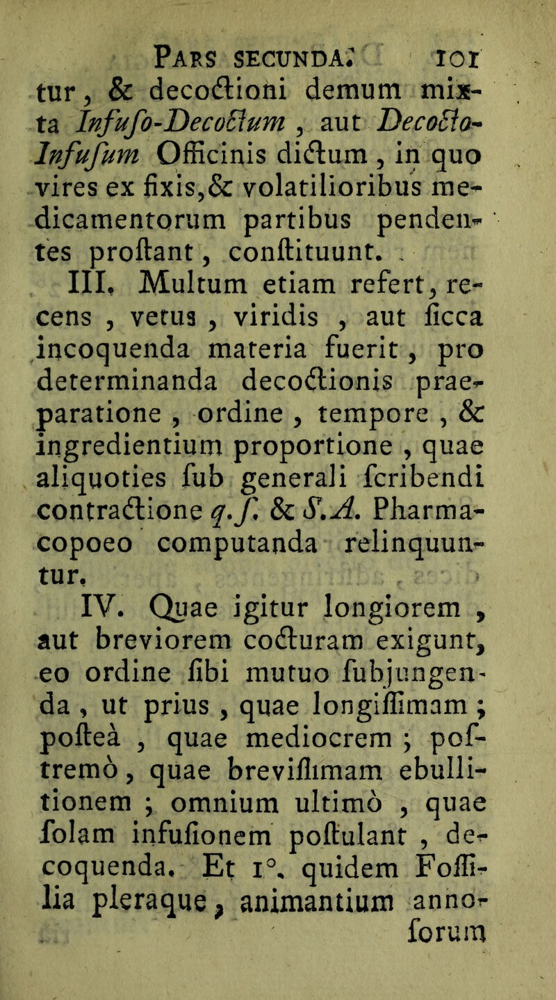 tur, & decodlioni demum mis- ta Infufo-DecoSlum , aut DecoSto- Infufum Officinis didlum , in quo vires ex fixis,& volatilioribus me- dicamentorum partibus penden- tes proflant, conflituunt. , III, Multum etiam refert, re- cens , verus , viridis , aut licca incoquenda materia fuerit, pro determinanda decodlionis prae- paratione , ordine , tempore , & ingrediendum proportione , quae aliquoties fub generali fcribendi contradlione q.f. & S.A. Pharma- copoeo computanda relinquun- tur, IV, Quae igitur longiorem , aut breviorem codluram exigunt, eo ordine libi mutuo fubjungen- da , ut prius , quae longiffimam ; poflea , quae mediocrem \ pof- tremo, quae breviflimam ebulli- tionem y omnium ultimo , quae folam infufionem poflulant , de- coquenda. Et 1°, quidem Foffi- lia pleraque, animantium anno- forum