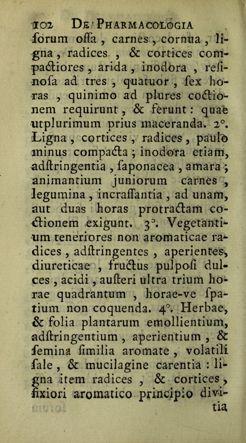 forum offa , carnes , cornua , li- gna , radices , & cortices com- padtiores , arida, inodora , reli- nofa ad tres , q^uatuor , fex ho- ras , quinimo ad plures codtio- nem requirunt, & ferunt: quae utplurimum prius maceranda. 2°. Ligna, cortices, radices, pauld minus compadta ; inodora etiam, adftringentia , faponacea , amara j animantium juniorum carnes , legumina , incraffantia , ad unam, aut duas horas protradiam co- ctionem exigunt. 3^ Vegetanti- um teneriores non aromaticae ra- dices , adftringentes , aperientes, diureticae , fruiflus pulpoii dul- ces , acidi, aufteri ultra trium ho- rae quadrantum , horae-ve fpa- tium non coquenda. 4°. Herbae, & folia plantarum emollientium, adftringentium , aperientium , & femina limilia aromate , volatili fale , & mucilagine carentia : li- gna item radices , & cortices, fixiori aromatico principio divi-