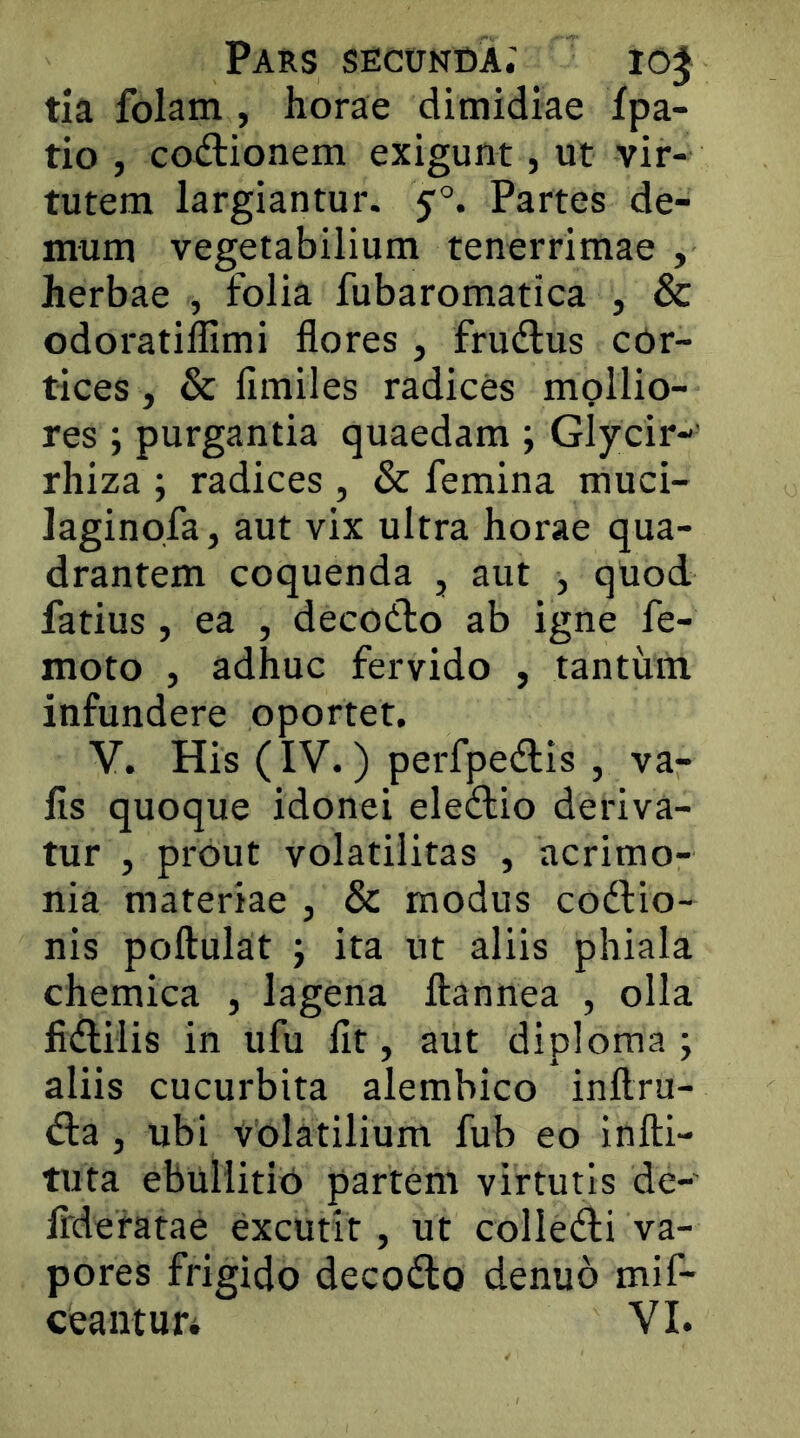 tia folam , horae dimidiae fpa- tio , codtionem exigunt, ut vir- tutem largiantur. 5:°. Partes de- mum vegetabilium tenerrimae , herbae , folia fubaromatica , & odoratiffimi flores, frudlus cdr- tices, & fimiles radices mpllio- res ; purgantia quaedam ; Glycir-' rhiza ; radices , & femina muci- laginofa, aut vix ultra horae qua- drantem coquenda , aut , quod fatius , ea , decodlo ab igne fe- moto , adhuc fervido , tantinn infundere oportet. V. His (IV.) perfpedlis , va- lis quoque idonei eledlio deriva- tur , prout volatilitas , acrimo- nia materiae , & modus codlio- nis poftulat ; ita ut aliis phiala chemica , lagena ftannea , olla fidliiis in ufu flt, aut diploma ; aliis cucurbita alembico inftru- d:a , ubi volatilium fub eo infti- tuta ebuliitiD partem virtutis de-' flderatae excutit, ut colledii va- pores frigido decodo denuo mif- ceantuti VI.