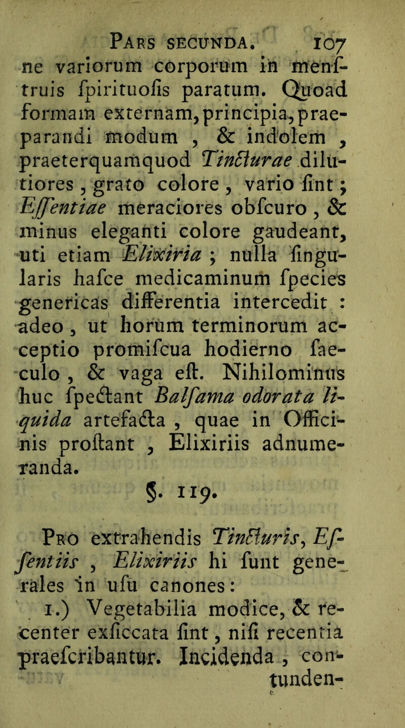 ne variorum corporum in menf- truis fpirituolis paratum. Quoad formam externam,principia,prae- parandi modum , & indolem , praeterquamquod TinSiurae dilu- tiores , grato colore , vario lint; EJfentiae meraciores obfcuro , & minus eleganti colore gaudeant, uti etiam ; nulla lingu- laris hafce medicaminum fpecies geneticas differentia intercedit : adeo , ut horUm terminorum ac- ceptio promifcua hodierno fae- culo , & vaga eft. Nihilominus huc fpedlant Balfama odorata lt~ quida artefadla , quae in Offici- nis proflant , Elixiriis adnume- randa. §. 119. Pro extrahendis TinSlurh^ Ef- fentih , Elixiriis hi funt gene- rales In ufu canones: I.) Vegetabilia modice, Sc re- tenter exhccata lint, nili recentia praefcribantur. Incidenda , con- tunden-