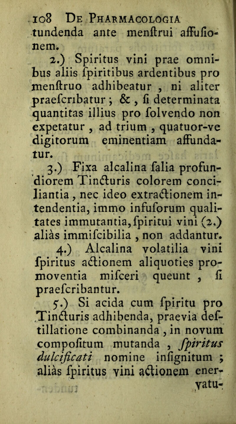 tundenda ante menftrui affullo- nem. 2. ) Spiritus vini prae omni- bus aliis fpiritibus ardentibus pro jnenftruo adhibeatur , ni aliter praefcnbatur ; & , fi determinata quantitas illius pro folvendo non expetatur , ad tidum , quatuor-ve digitorum eminentiam affunda- tur. 3. ) Fixa alcalina falia profun- diorem Tindluris colorem conci- liantia , nec ideo extradlionem in- tendentia, immo infuforum quali- tates immutantia,fpiritui vini (2.) alias immifcibilia , non addantur. 4.) Alcalina volatilia vini fpiritus adlionem aliquoties pro- moventia mifceri queunt , fi praefcribantur. 5'.) Si acida cum fpiritu pro Tinduris adhibenda, praevia def- tillatione combinanda , in novum compofitum mutanda , fpiritus dulcificati nomine infignitum ; alias fpiritus vini adlionem ener- vatu-