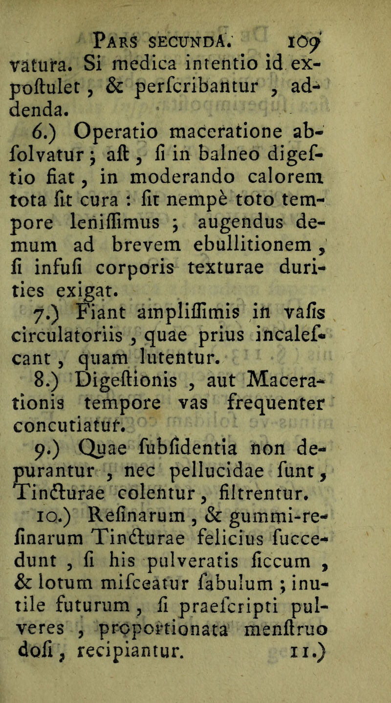 vatuira. Si medica intentio id ex- poftulet, & perfcribailtur , ad- denda. 6. ) Operatio maceratione ab- folvatur j aft , fi in balneo digef- tlo fiat, in moderando calorem tota fit cura fit nempe toto tem- pore lenilfimus ; augendus de- mum ad brevem ebullitionem , fi infufi corporis texturae duri- ties exigat. 7. ) Fiant ampliflimis in vafis circulatoriis , quae prius incalef* eant, quam lutentur. 8. ) Digeftionis , aut Macera- tionis tempore vas frequenter concutiatur. 9. ) Quae fubfidenda non de- purantur , nec pellucidae funt, Tinfturae colentur, filtrentur, iQ.) Refinarum , & gummi-re- finarum Tindlurae felicius fucce- dunt , fi his pulveratis ficcum , & lotum mifeeatur fabulum ; inu- tile futurum , fi praeferipti pul- veres , proportionata menftruo dofi, recipiantur. ii.)