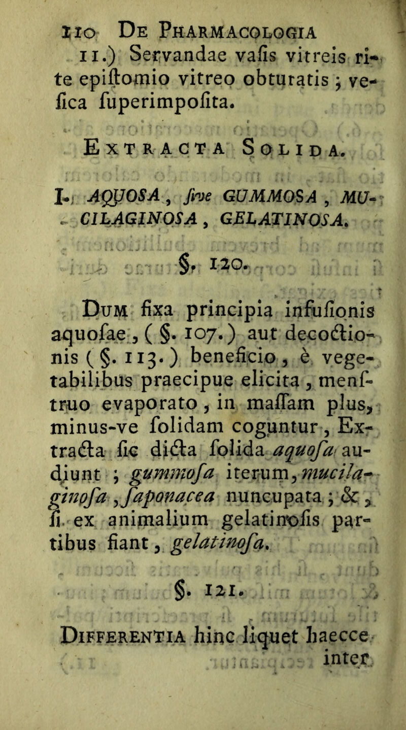 II.) Servandae vafis vitreis ri-. te epiftomio vitreo obturatis j ve- fica fuperimpofita. Extracta Solida. I,; Ag^OSA , GUMMO$A , AI17- . ClhAGlNOSAy GELATINOSA. §f I?0. Dum fixa principia inftifipnis aquofae, ( §. 107.) aut decodlio- nis ( §. 113-) beneficio, e vege- tabilibus praecipue elicita, menf- truo evaporato , in maffam plus, minus-ve folidam cogjuntur, Ex- traria fic djria folida au- djunt ; gumniofa itev{am,mucila-- finpfa ,fapom,cea nuncupata ; & , . ex animalium gelatinofis par- tibus ^zxii ^ gelatimfa, §• 121. Differentia hinc liquet haecce inter