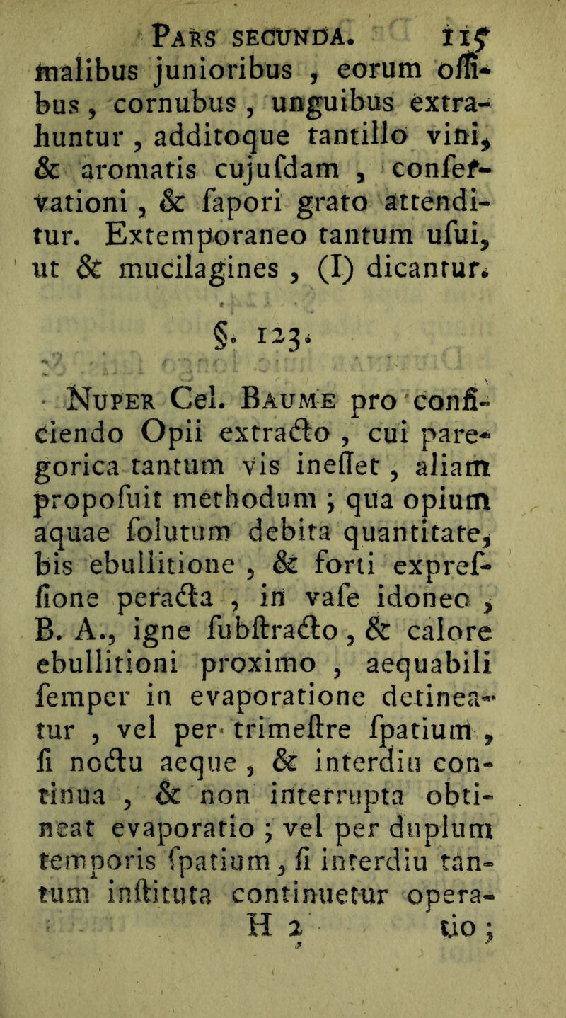 Pars segunoa. inalibus junioribus , eorum ofli* bus, cornubus, unguibus extra- huntur , additoque tantillo vini* & aromatis cujufdam , confef- Vationi, & fapori grato attendi- tur. Extemp-oraneo tantum ufui, ut & mucilagines , (I) dicantur, §• Nuper Cei. Baume pro confi- ciendo Opii extradto , cui pare- gorica tantum vis ineflet, aliatn propofuit methodum ; qua opium aquae folutum debita quantitate^ bis ebullitione , & forti expref* lione peradla , in vafe idoneo y B. A., igne fubftradlo, & calore ebullitioni proximo , aequabili fempcr in evaporatione detinea- tur , vel per' trimeftre fpatium , fi nodu aeque , & interdiu con- tinua , & non interrupta obti- neat evaporatio ; vel per duplum temporis fpatium, fi interdiu tan- tum inftituta continuetur opera- H 2 tio :