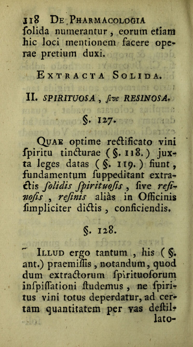 folida numerantur , eorum etiam hic loci mentionem facere ope- rae pretium duxi. Extracta Solida. II. SPIRITUOSA , ftve RESINOSA^ §. 127- Quae optime reftificato vini fpiritu tin(^urae ( §. 118.) jux- ta leges datas ( §. 119.) fiunt, fundamentum fuppeditant extra- clis folidis fpirituojis , five reji’» Tiojis ^ refmis ali^s in Officinis fimpliciter didlis , conficiendis, §. 128. Illud ergo tantum , his ( §, ant.) praemiffis, notandum, quod dum extrariorum fpirituoforuni infpiflationi lludemus , ne fpirir tus vini totus deperdatur, ad cer- tam quantitatem per vas deftilt lato-