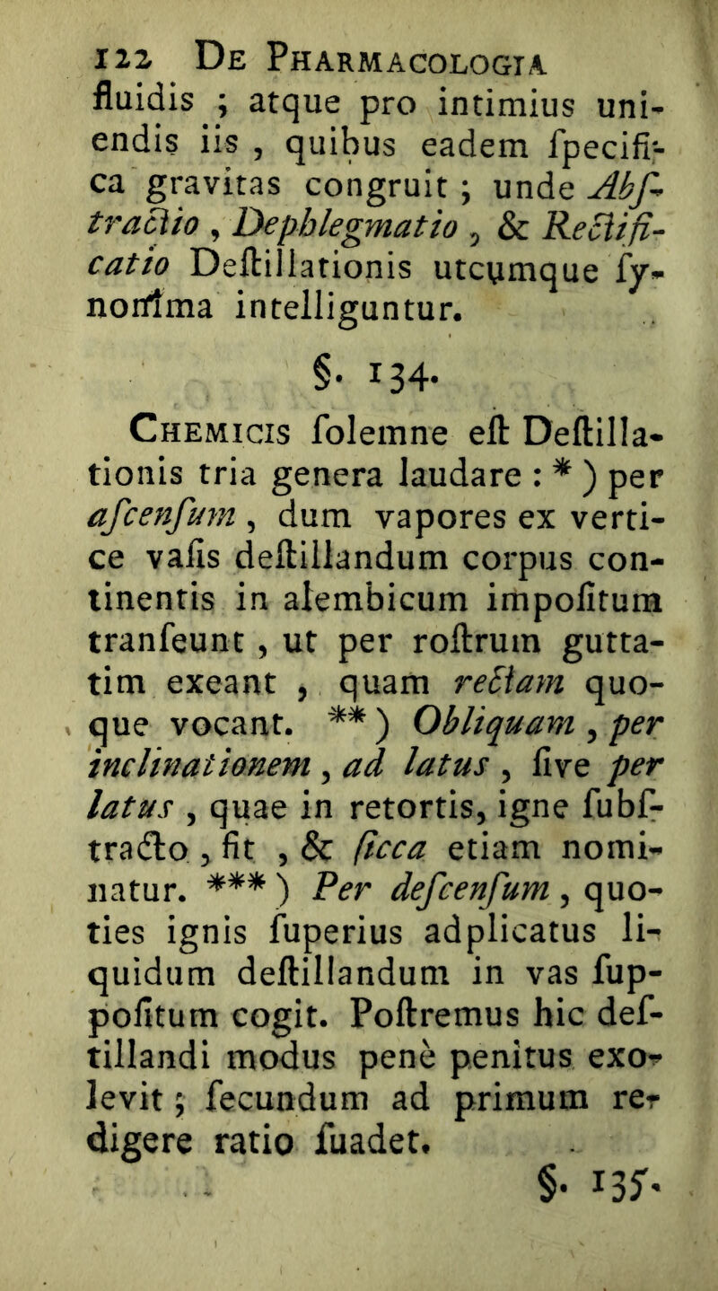 fluidis ; atque pro intimius uni- endis iis , quibus eadem fpecifi- ca gravitas congruit; mviAq Abf- traciio , Dephlegmatio , & Reci/fi- catio Deftillationis utcumque fy- norfima intelliguntur. §• 134- Chemicis folemne efl: Deftilla- tionis tria genera laudare : * ) per afcenfum , dum vapores ex verti- ce vafis deftillandum corpus con- tinentis in alembicum impolitum tranfeunt, ut per roftrum gutta- tim exeant , quam rebiam quo- , que vocant. ** ) Obliquam , per inclinationem , ad latus , live per latus , quae in retortis, igne fubf- tradlo , fit , & (icca etiam nomi- natur. *** ) Per defcenfum , quo- ties ignis fuperius adplicatus li- quidum deftillandum in vas fup- pofitum cogit. Poftremus hic def- tillandi modus pene penitus exoT> levit; fecundum ad primum rer digere ratio fuadet. §• I3^