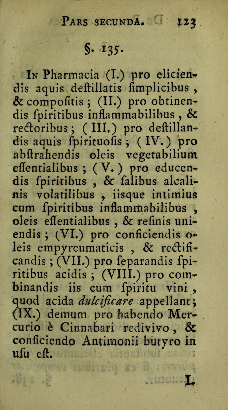 §• iSf- In Pharmacia (I.) pro elicien» dis aquis deftillatis fimplicibus , & compofitis ; (II.) pro obtinen- dis fpiritibus inflammabilibus , & retfloribus; (III.) pro deftillan- dis aquis fpirituolls ; (IV.) pro abftrahendis oleis vegetabilium ellentialibus ; ( V.) pro educen- dis fpiritibus , & falibus alcali- nis volatilibus ^ iisque intimius cum fpiritibus inflammabilibus , oleis effentialibus , & reflnis uni- endis ; (VI.) pro conficiendis o- leis empyreumaticis , & redlifi- candis; (VII.) pro feparandis fpi- ritibus acidis ; (VIII.) pro com- binandis iis cum fpiritu vini , quod acida appellant; (IX.) demum pro habendo Mer- curio e Cinnabari redivivo, & conficiendo Antimonii butyro in ufu eft.