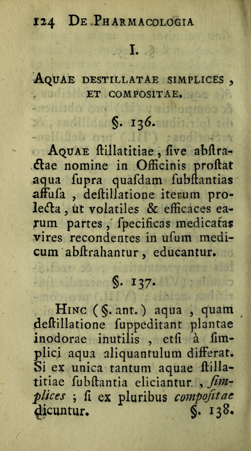 I. Aquae destillatae simplices , ET compositae. §. 136. Aquae ftillatitiae , five abftra- <flae nomine in Officinis proftat aqua fupra quafdam fubftantias affufa , deftillatione iterum pro- lefta, iit volatiles & efficaces ea- Tum partesfpecificas medicatas vires recondentes in ufum medi- cum abftrahantur, educantur. §• 137- Hinc ( §. ant.) aqua , quam deftillatione fuppeditant plantae inodorae inutilis , etfi a fim- plici aqua aliquantulum differat. Si ex unica tantum aquae ftilla- titiae fubftantia eliciantur , fim- flices ; ft ex pluribus campojitae ^icuntur. §. 138.