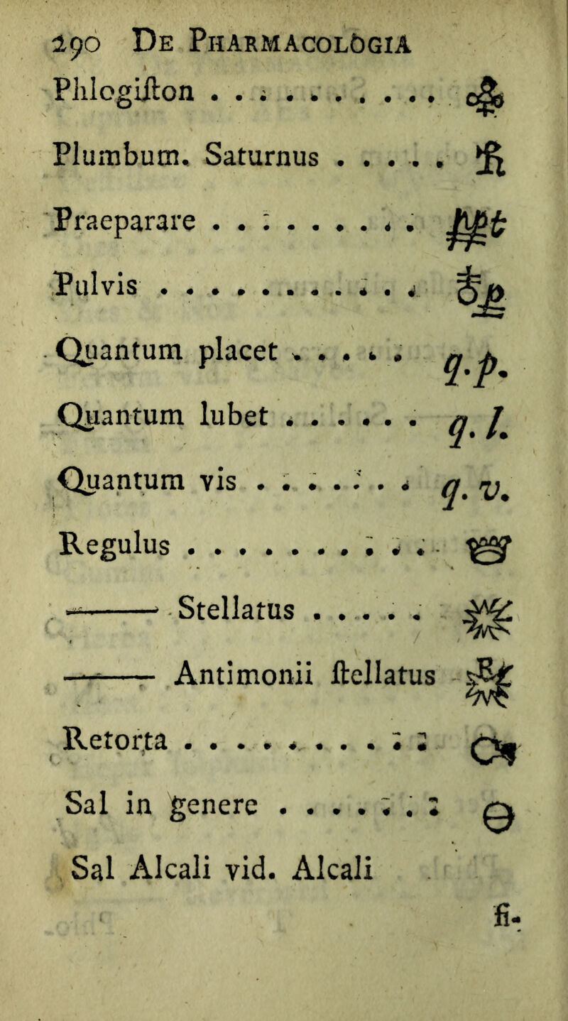 'Phlogiilon . . i . Plumbum. Saturnus ..... ^ 'Praeparare . . ; . ..... Pulvis .......... 4_ ^ Quantum placet ..... ^ ^ Quantum lubet ...... ^ Quantum vis Regulus ; w . ^ > Stellatus . ... . •——- Antimonii ftellatus ^ Retorta Sal in genere ....;. 2 q Sal Alcali vid. Alcali < fi-