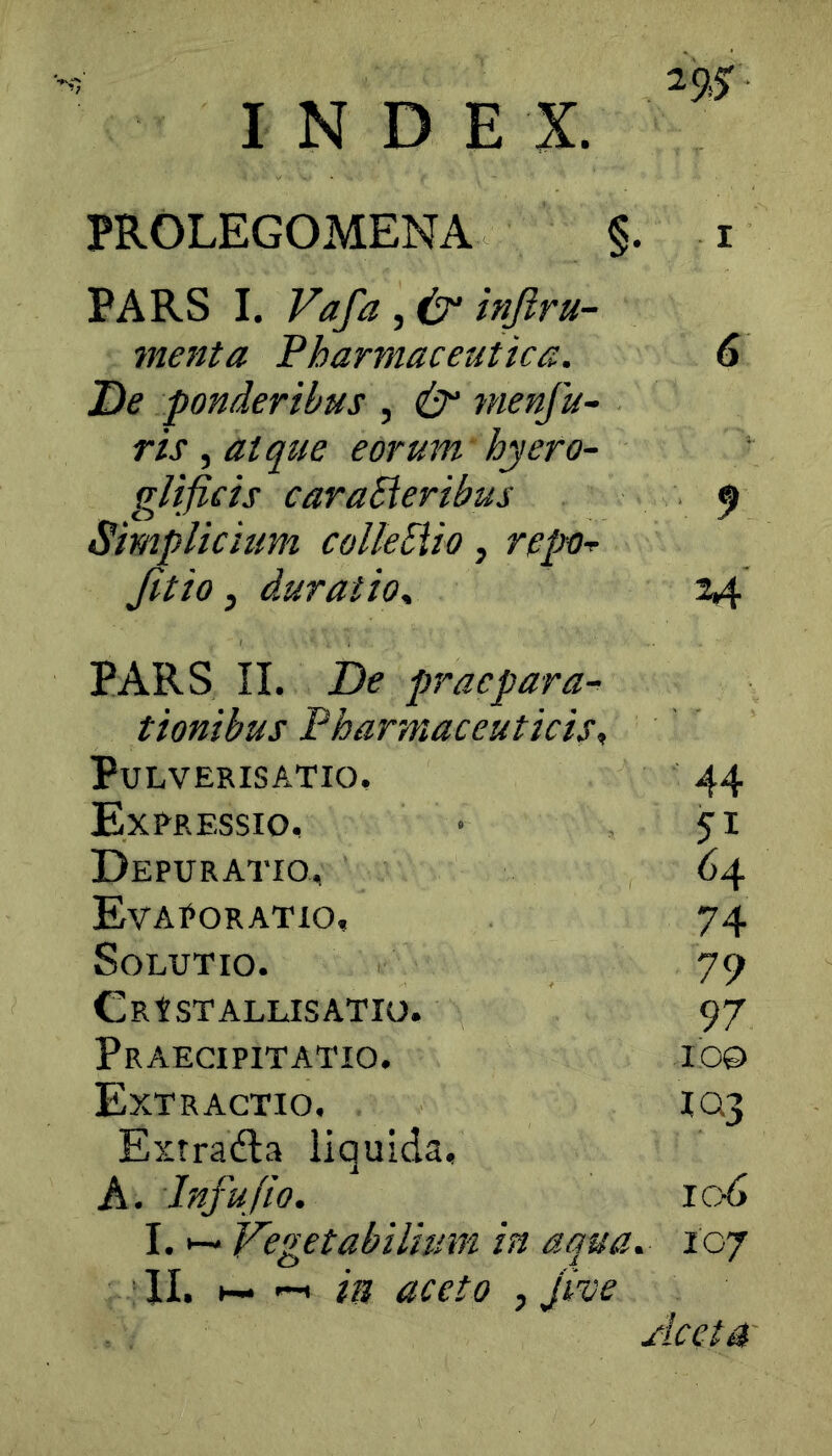 INDEX. PROLEGOMENA §. i PARS I. Vafa , i2‘ injiru- menta Pharmaceutica. De ponderibus , & tnenju- ris, atque eorum hyero- glificis cara^eribus Simplichm colleEiio, repo-^ Jitio, duratioy PARS II. De praepara- tionibus Pharmaceuticis, PULVERISATIO, 44 Expressio, 51 Depuratio, 64 Evaporatio, 74 Solutio. 79 CRtSTALLISATIO. 97 Praecipitatio. 100 Extractio, IQ3 Extradla liquida, A. Infufio. lod I. Vegetabilium in aqua. . 107 II. H- '-I in aceto , Jive Aceta G 5»
