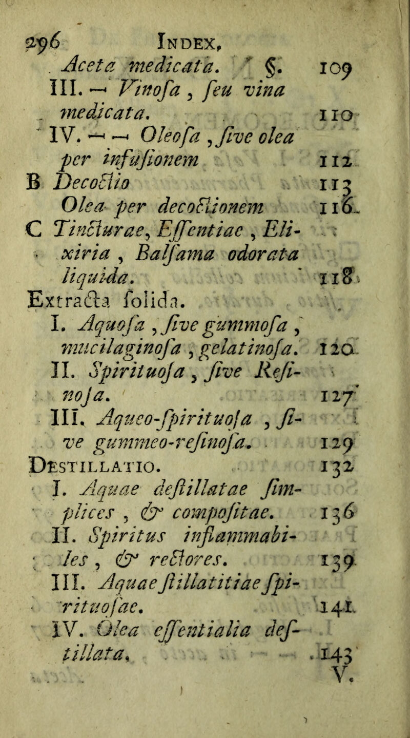 Index, Aceta medicata. * §. III. —* Vinofa , feu vina . medicata, ' IV. —^ —< Oleofa ,Jive olea per infujionem B DecoSiio Olea per decoFLionem C TinSiurae, EJfentiac , Eli- xiria , Balfama odorata liqui-da. Extradla folida. I. Aquofa five gummofa , mucilaginofa , gelatinoja. II. Spiriiuoja, Jive Reji- noja. III. Aqueo-fpirituoja , fi- ve gummeo-refinofa. Destillaiio. I. Aquae defiillatae fim- pliccs , compojitae. II. Spiritus injianimabi- : . les, & reSiores. III. Aquaefiillatitiaefpi- rituofae. iV. Olea ejfientialia def- t illata^ 10^ IIO IIZ IIO- ■ i iza 127 129 132, 136 ^39 14.1. .143 V. )