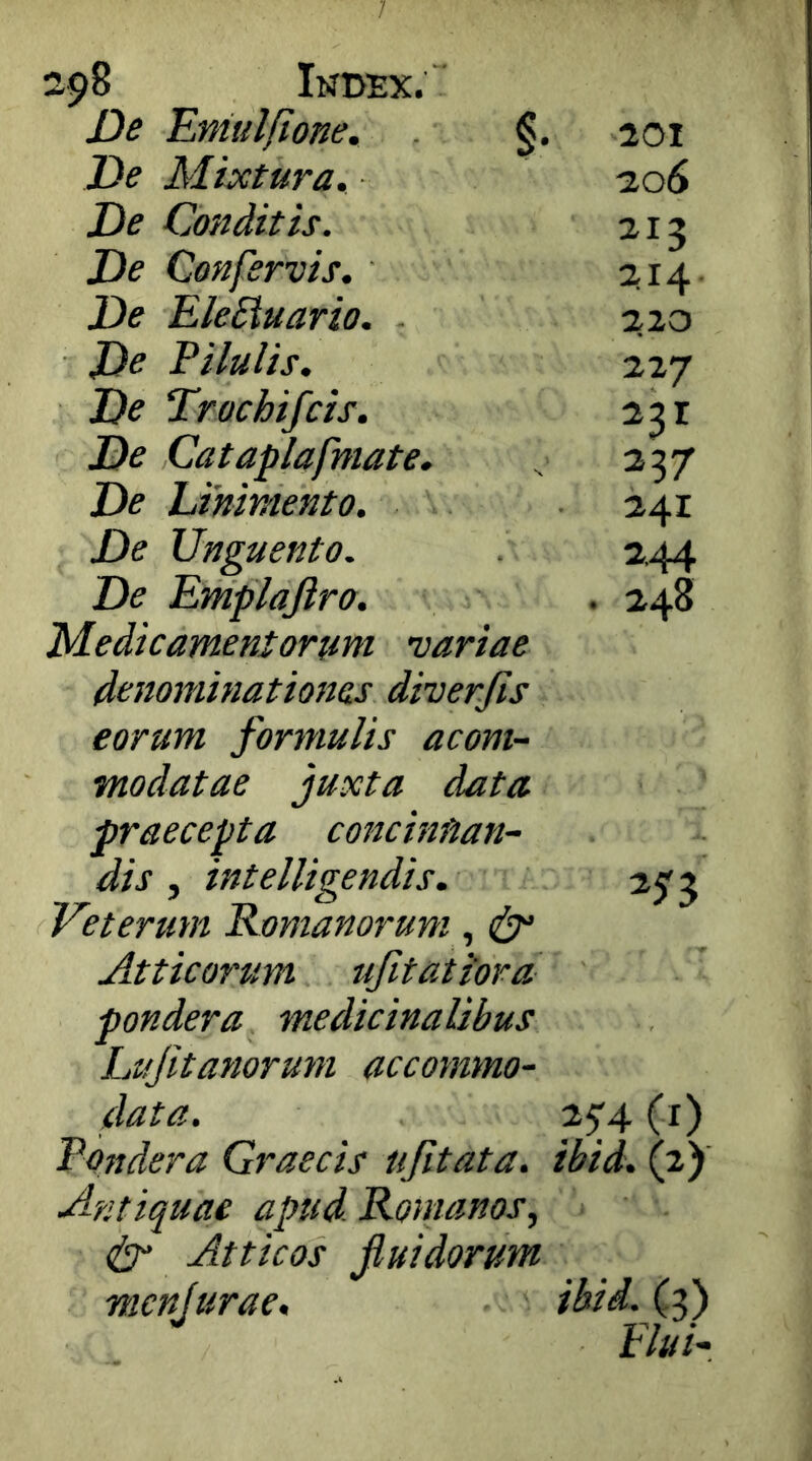 2^8 Index. De Emtdfione. De Mixtura. De Conditis. De Confervis. De EleSiuario. De Pilulis. De Trachifcis. De Cataplafmate. De Linimento. De Unguento. De Emplajiro. Medicamentorum variae denominationes diverjis eorum formulis acom- modatae juxta data praecepta concinnan- dis , intelligendis. Veterum Romanorum, Atticarum ufitatiora pondera medicinalibus Lujitanorum accommo- 201 ■206 ^13 214- 220 227 237 241 2.44 . 248 data. 2^4 (r) Pondera Graecis ujitata. ibid. (2) Antiquae apud. Romanos, dr Atticos fluidorum mcnjurae, ibid. (3) Elui-