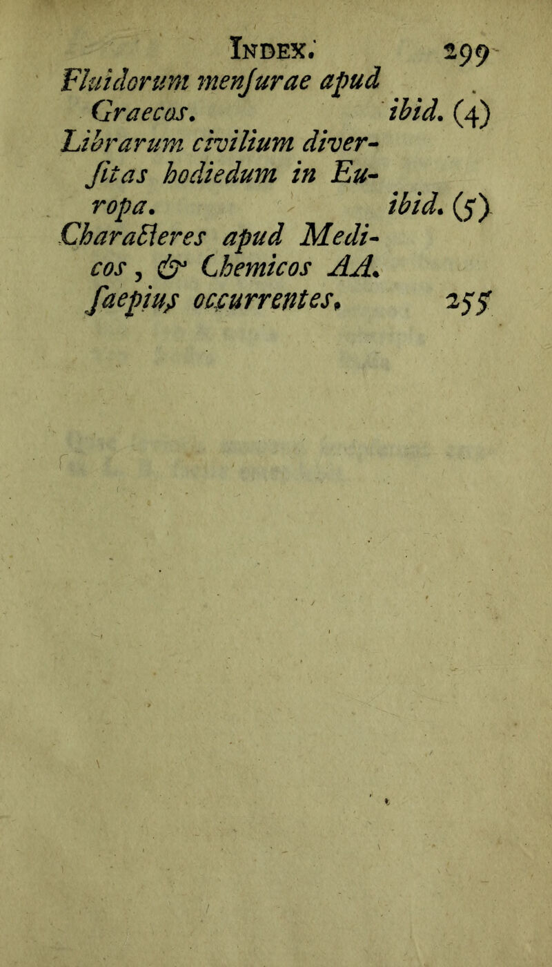 Fluidorum menjurae apud Graecos. Librarum civilium diver- Jitas hodiedum in Eu- ropa. CharaSleres apud Medi- cos , & Chemicos AA. faepiUiS ocfurrentes^ 299 ihid. (4) ibid. (5')