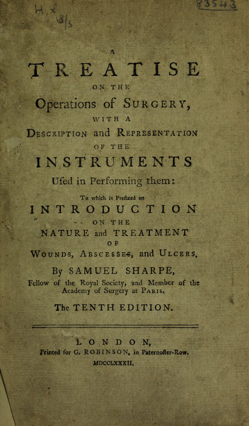 A TREATISE OK T H E Operations of Surgery, W I T H A De SCRIPTION and REPRESE^^TATIO^^ OF THE' . IN ST RU M E NT S Ufed in Performing them: To which is.Prefixed an INTRODUCTION - - O N T H E NATURE and TREATMENT O F Wounds, Abscesse-^, and Ulcers* By SAMUEL SHARPE, Fellow of the Royal Society, and Member of the Academy of Surgery at Paris. The TENTH EDITION. LONDON, ftmUd for G, R O B IN S O N, in Patcrnofter-Row. MDCCLXXXII.